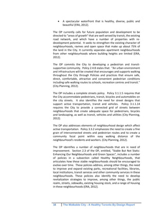 38 The Walkable City - A Healthy Toronto By Design Report
A spectacular waterfront that is healthy, diverse, public and
beautiful (ERA, 2012).
The OP currently calls for future population and development to be
directed to "areas of growth" that are well served by transit, the existing
road network, and which have a number of properties with re-
development potential. It seeks to strengthen the existing character of
neighbourhoods, ravines and open space that make up about 75% of
the land in the City. It currently separates apartment neighbourhoods
from other neighbourhoods where building heights are limited (ERA,
2012).
The OP commits the City to developing a pedestrian and transit-
supportive community. Policy 2.4.8 states that: "An urban environment
and infrastructure will be created that encourages and supports walking
throughout the City through Policies and practices that ensure safe,
direct, comfortable, attractive and convenient pedestrian conditions
including safe walking routes to schools, recreation centres and transit."
(City Planning, 2012).
The OP includes a complete streets policy. Policy 3.1.1.5 requires that
the City accommodate pedestrians, transit, bicycles and automobiles on
the city streets. It also identifies the need for street designs that
support active transportation, transit and vehicles. Policy 3.1.1.14
requires the City to provide a connected grid of streets between
neighbourhoods that create adequate space for pedestrians, bicycles
and landscaping, as well as transit, vehicles and utilities (City Planning,
2012).
The OP also addresses elements of neighbourhood design which affect
active transportation. Policy 3.3.2 emphasizes the need to create a fine
grain of interconnected streets and pedestrian routes and to create a
community focal point within easy walking distance of the
neighbourhood's residents and workers. (City Planning, 2012).
The OP identifies a number of neighbourhoods that are in need of
improvement. Section 2.3 of the OP, entitled, "Stable But Not Static:
Enhancing Our Neighbourhoods and Green Spaces", includes a number
of policies in a subsection called Healthy Neighbourhoods, that
articulates how these stable neighbourhoods should be encouraged to
evolve over time. These policies address, among other things, the need
to improve and expand existing parks, recreational facilities, libraries,
local institutions, transit services and other community services in these
neighbourhoods. These policies also identify the need to develop
revitalization strategies to improve, among other things, the public
realm, streets, sidewalks, existing housing stock, and a range of housing
in these neighbourhoods (ERA, 2012).
 