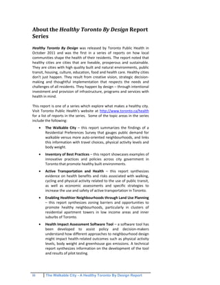 iii The Walkable City - A Healthy Toronto By Design Report
About the Healthy Toronto By Design Report
Series
Healthy Toronto By Design was released by Toronto Public Health in
October 2011 and was the first in a series of reports on how local
communities shape the health of their residents. The report noted that
healthy cities are cities that are liveable, prosperous and sustainable.
They are cities with high quality built and natural environments, public
transit, housing, culture, education, food and health care. Healthy cities
don't just happen. They result from creative vision, strategic decision-
making and thoughtful implementation that respects the needs and
challenges of all residents. They happen by design – through intentional
investment and provision of infrastructure, programs and services with
health in mind.
This report is one of a series which explore what makes a healthy city.
Visit Toronto Public Health's website at http://www.toronto.ca/health
for a list of reports in the series. Some of the topic areas in the series
include the following:
The Walkable City – this report summarizes the findings of a
Residential Preferences Survey that gauges public demand for
walkable versus more auto-oriented neighbourhoods, and links
this information with travel choices, physical activity levels and
body weight.
Inventory of Best Practices – this report showcases examples of
innovative practices and policies across city government in
Toronto that promote healthy built environments.
Active Transportation and Health – this report synthesizes
evidence on health benefits and risks associated with walking,
cycling and physical activity related to the use of public transit,
as well as economic assessments and specific strategies to
increase the use and safety of active transportation in Toronto.
Enabling Healthier Neighbourhoods through Land Use Planning
– this report synthesizes zoning barriers and opportunities to
promote healthy neighbourhoods, particularly in clusters of
residential apartment towers in low income areas and inner
suburbs of Toronto.
Health Impact Assessment Software Tool – a software tool has
been developed to assist policy and decision-makers
understand how different approaches to neighbourhood design
might impact health-related outcomes such as physical activity
levels, body weight and greenhouse gas emissions. A technical
report synthesizes information on the development of the tool
and results of pilot testing.
 