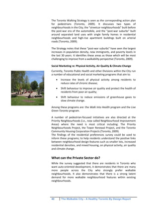 40 The Walkable City - A Healthy Toronto By Design Report
The Toronto Walking Strategy is seen as the corresponding action plan
for pedestrians (Toronto, 2009). It discusses two types of
neighbourhoods in the City; the "streetcar neighbourhoods" built before
the post-war era of the automobile, and the "post-war suburbs" built
around separated land uses with single family homes in residential
neighbourhoods and high-rise apartment buildings built on arterial
roads (Toronto, 2009).
The Strategy notes that these "post-war suburbs" have seen the largest
increases in population density, new immigrants, and poverty levels in
the last 30 years. It identifies these areas as those which will be most
challenging to improve from a walkability perspective (Toronto, 2009).
Social Marketing re: Physical Activity, Air Quality & Climate Change
Currently, Toronto Public Health and other Divisions within the City run
a number of educational and social marketing programs that aim to:
Increase the levels of physical activity among residents to
reduce rates of chronic disease;
Shift behaviour to improve air quality and protect the health of
residents from poor air quality;
Shift behaviour to reduce emissions of greenhouse gases to
slow climate change.
Among these programs are: the Walk Into Health program and the Live
Green Toronto program.
A number of pedestrian-focused initiatives are also directed at the
Priority Neighbourhoods (i.e., now called Neighbourhood Improvement
Areas) where the need is most critical including: The Priority
Neighbourhoods Project, the Tower Renewal Project, and the Toronto
Community Housing Corporation Projects (Toronto, 2009).
The findings of the residential preferences survey could be used to
inform these programs; to help residents understand the positive links
between neighbourhood design features such as smaller lots, increased
residential densities, and mixed housing, on physical activity, air quality
and climate change.
What can the Private Sector do?
While the survey suggested that there are residents in Toronto who
want auto-oriented development, it demonstrates that there are many
more people across the City who strongly prefer walkable
neighbourhoods. It also demonstrates that there is a strong latent
demand for more walkable neighbourhood features within existing
neighbourhoods.
 