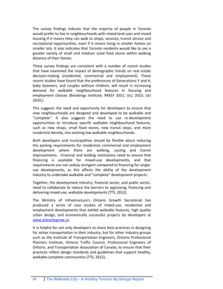 41 The Walkable City - A Healthy Toronto By Design Report
The survey findings indicate that the majority of people in Toronto
would prefer to live in neighbourhoods with mixed land uses and mixed
housing if it means they can walk to shops, services, transit service and
recreational opportunities, even if it means living in smaller homes on
smaller lots. It also indicates that Toronto residents would like to see a
greater variety of small and medium sized food stores within walking
distance of their homes.
These survey findings are consistent with a number of recent studies
that have examined the impact of demographic trends on real estate
decision-making (residential, commercial and employment). These
recent studies have found that the preferences of Generations Y and X,
baby boomers, and couples without children, will result in increasing
demand for walkable neighbourhood features in housing and
employment choices (Brookings Institute; RREEF 2011; ULI, 2012; ULI
2010;).
This suggests the need and opportunity for developers to ensure that
new neighbourhoods are designed and developed to be walkable and
"complete". It also suggests the need to use re-development
opportunities to introduce specific walkable neighbourhood features,
such as new shops, small food stores, new transit stops, and more
residential density, into existing low walkable neighbourhoods.
Both developers and municipalities should be flexible about reducing
the parking requirements for residential, commercial and employment
development where there are walking, cycling and transit
improvements. Financial and lending institutions need to ensure that
financing is available for mixed-use developments, and that
requirements are not unduly stringent compared to financing for single-
use developments, as this affects the ability of the development
industry to undertake walkable and "complete" development projects.
Together, the development industry, financial sector, and public sector,
need to collaborate to reduce the barriers to approving, financing and
delivering mixed-use, walkable developments (TTS, 2012).
The Ministry of Infrastructure's Ontario Growth Secretariat has
produced a series of case studies of mixed-use, residential and
employment developments that exhibit walkable features, high quality
urban design, and economically successful projects by developers at
www.placestogrow.ca.
It is helpful for not only developers to share best practices in designing
for active transportation in their industry, but for other industry groups
such as the Institute of Transportation Engineers, Ontario Professional
Planners Institute, Ontario Traffic Council, Professional Engineers of
Ontario, and Transportation Association of Canada, to ensure that their
practices reflect design standards and guidelines that support healthy,
walkable complete communities (TTS, 2012).
 