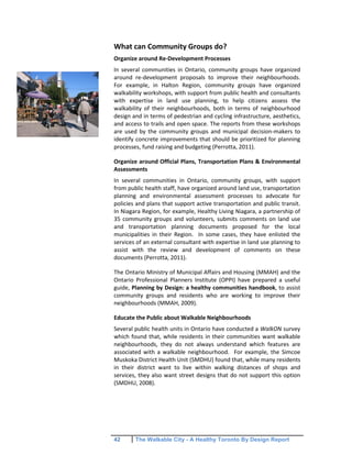 42 The Walkable City - A Healthy Toronto By Design Report
What can Community Groups do?
Organize around Re-Development Processes
In several communities in Ontario, community groups have organized
around re-development proposals to improve their neighbourhoods.
For example, in Halton Region, community groups have organized
walkability workshops, with support from public health and consultants
with expertise in land use planning, to help citizens assess the
walkability of their neighbourhoods, both in terms of neighbourhood
design and in terms of pedestrian and cycling infrastructure, aesthetics,
and access to trails and open space. The reports from these workshops
are used by the community groups and municipal decision-makers to
identify concrete improvements that should be prioritized for planning
processes, fund raising and budgeting (Perrotta, 2011).
Organize around Official Plans, Transportation Plans & Environmental
Assessments
In several communities in Ontario, community groups, with support
from public health staff, have organized around land use, transportation
planning and environmental assessment processes to advocate for
policies and plans that support active transportation and public transit.
In Niagara Region, for example, Healthy Living Niagara, a partnership of
35 community groups and volunteers, submits comments on land use
and transportation planning documents proposed for the local
municipalities in their Region. In some cases, they have enlisted the
services of an external consultant with expertise in land use planning to
assist with the review and development of comments on these
documents (Perrotta, 2011).
The Ontario Ministry of Municipal Affairs and Housing (MMAH) and the
Ontario Professional Planners Institute (OPPI) have prepared a useful
guide, Planning by Design: a healthy communities handbook, to assist
community groups and residents who are working to improve their
neighbourhoods (MMAH, 2009).
Educate the Public about Walkable Neighbourhoods
Several public health units in Ontario have conducted a WalkON survey
which found that, while residents in their communities want walkable
neighbourhoods, they do not always understand which features are
associated with a walkable neighbourhood. For example, the Simcoe
Muskoka District Health Unit (SMDHU) found that, while many residents
in their district want to live within walking distances of shops and
services, they also want street designs that do not support this option
(SMDHU, 2008).
 