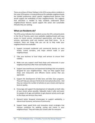 43 The Walkable City - A Healthy Toronto By Design Report
There are echoes of these findings in the GTA survey where residents in
the outer GTA express a strong preference for walkable neighbourhoods
but divided preferences about specific neighbourhood features that
would support the walkability of their neighbourhoods. This suggests
that education is needed to help residents understand which
neighbourhood features would support the active and sustainable
lifestyles they are seeking.
What can Residents do?
The GTA survey indicates that residents across the GTA, and particularly
in the City of Toronto, want more walkable neighbourhoods with easy
access to transit service, recreational opportunities, and shops and
services, particularly small and medium sized food stores. So as
residents, there are things that you can do to help make your
neighbourhood more walkable:
1. Support increased residential and commercial density on main
streets, transit corridors, and major arterial roads in your
neighbourhood.
2. Take your business to local shops and services to ensure their
viability.
3. Make sure you support small food shops and restaurants in your
neighbourhood that offer fresh and healthy foods.
4. Support new townhouses and apartment buildings that are properly
designed for your neighbourhood. They can help support local
shops and restaurants and efficient transit service that you
appreciate.
5. Support the development of bike lanes and bike share programs.
They will help you and your family to be more physically active. And
they can reduce the number of vehicles on your streets and improve
local air quality.
6. Encourage and support the development of sidewalks on both sides
of your streets where possible. Sidewalks make it safer and easier
for people of all ages and abilities to get physical activity and to get
to the shops and services they need.
7. Demand better designed streetscapes to support walkability, a
vibrant local economy, and sense of community.
8. Support lower speed limits and innovative street re-designs that
improve conditions for walking, cycling and transit in your
neighbourhood. They will make your streets safer for everyone.
 