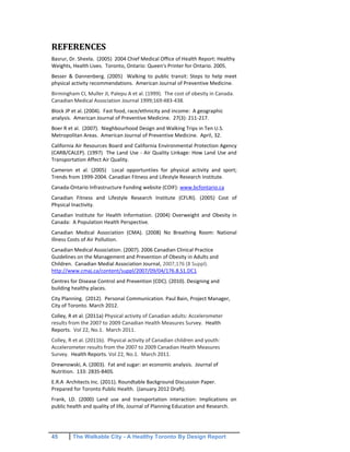 45 The Walkable City - A Healthy Toronto By Design Report
REFERENCES
Basrur, Dr. Sheela. (2005) 2004 Chief Medical Office of Health Report: Healthy
Weights, Health Lives. Toronto, Ontario: Queen's Printer for Ontario. 2005.
Besser & Dannenberg. (2005) Walking to public transit: Steps to help meet
physical activity recommendations. American Journal of Preventive Medicine.
Birmingham CI, Muller JI, Palepu A et al. (1999). The cost of obesity in Canada.
Canadian Medical Association Journal 1999;169:483-438.
Block JP et al. (2004). Fast food, race/ethnicity and income: A geographic
analysis. American Journal of Preventive Medicine. 27(3): 211-217.
Boer R et al. (2007). Nieghbourhood Design and Walking Trips in Ten U.S.
Metropolitan Areas. American Journal of Preventive Medicine. April, 32.
California Air Resources Board and California Environmental Protection Agency
(CARB/CALEP). (1997) The Land Use - Air Quality Linkage: How Land Use and
Transportation Affect Air Quality.
Cameron et al. (2005) Local opportuntiies for physical activity and sport;
Trends from 1999-2004. Canadian Fitness and Lifestyle Research Institute.
Canada-Ontario Infrastructure Funding website (COIF): www.bcfontario.ca
Canadian Fitness and Lifestyle Research Institute (CFLRI). (2005) Cost of
Physical Inactivity.
Canadian Institute for Health Information. (2004) Overweight and Obesity in
Canada: A Population Health Perspective.
Canadian Medical Association (CMA). (2008) No Breathing Room: National
Illness Costs of Air Pollution.
Canadian Medical Association. (2007). 2006 Canadian Clinical Practice
Guidelines on the Management and Prevention of Obesity in Adults and
Children. Canadian Medial Association Journal, 2007;176 (8 Suppl).
http://www.cmaj.ca/content/suppl/2007/09/04/176.8.S1.DC1
Centres for Disease Control and Prevention (CDC). (2010). Designing and
building healthy places.
City Planning. (2012). Personal Communication. Paul Bain, Project Manager,
City of Toronto. March 2012.
Colley, R et al. (2011a) Physical activity of Canadian adults: Accelerometer
results from the 2007 to 2009 Canadian Health Measures Survey. Health
Reports. Vol 22, No.1. March 2011.
Colley, R et al. (2011b). Physical activity of Canadian children and youth:
Accelerometer results from the 2007 to 2009 Canadian Health Measures
Survey. Health Reports. Vol 22, No.1. March 2011.
Drewnowski, A. (2003). Fat and sugar: an economic analysis. Journal of
Nutrition. 133: 283S-840S.
E.R.A Architects Inc. (2011). Roundtable Background Discussion Paper.
Prepared for Toronto Public Health. (January 2012 Draft).
Frank, LD. (2000) Land use and transportation interaction: Implications on
public health and quality of life, Journal of Planning Education and Research.
 