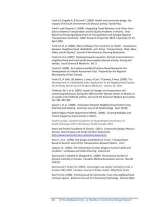 46 The Walkable City - A Healthy Toronto By Design Report
Frank LD, Engelke P, & Schmid T. (2003) Health and community design: the
impacts of the built environment on physical activity. Island Press.
Frank L and Chapman J. (2004) Integrating Travel Behaviour and Urban Form
Data to Address Transportation and Air Quality Problems in Atlanta. Final
Report to the Georgia Department of Transportation and Georgia Regional
Transportation Authority. GDOT Research Project No. 9819, Task Order 97-13.
April 2004.
Frank LD et al. (2006). Many Pathways from Land Use to Health - Associations
between Neighbourhood Walkability and Active Transportation, Body Mass
Index, and Air Quality", Journal of the American Planning Association.
Frank LD et al. (2007). Stepping towards causation: Do built environments or
neighbourhood and travel preferences explain physical activity, driving and
obesity. Social Science & Medicine. Vol. 5
Frank LD (2008). An Evidence and Best Practices Based Review for the
Development of a Health Assessment Tool. Prepared for the Regional
Municipality of Peel, Canada.
Frank LD, JF Sallis, BE Saelens, L Leary, K Cain, T Conway, P Hess. (2009) The
Development of a Walkability Index: Application To the Neighborhood Quality
of Life Study, British Journal of Sports Medicine. Volume 10: 1136
Friedman, M. S. et al. (2001). Impact of changes in transportation and
commuting behaviours during the 1996 Summer Olympic Games in Atlanta on
air quality and childhood asthma, Journal of the American Medical Association.
Vol. 285: 897-905.
Gauvin L. et al. (2008). Association between Neighbourhood Active Living
Potential and Walking. American Journal of Epidemiology. Apirl 167(8).
Halton Region Health Department (HRHD). (2009). Creating Walkable and
Transit-Supportive Communities in Halton.
Health Canada. Canadian Guidelines for Body Weight Classification in
Adults (Catalogue H49-179) Ottawa: Health Canada, 2003.
Heart and Stroke Foundation of Canada. (2011). Community Design, Physical
Activity, Heart Disease and Stroke (Position Statement).
Http://www.heartandstroke.ca/positionstatements
Hess P., et al. (1999). Site Design and Pedestrian Travel. Transportation
Research Record: Journof the Transportation Research Board. Vol 1.
Jackson, LE. (2002). The relationship of urban design to human health and
condition. Landscape and Urban Planning. Volume 64.
Katzmarzyk P, Gledhill N, Sheppard RJ. (2000) The economic burden of
physical inactivity in Canada. Canadian Medical Association Journal. Nov 28:
163(11).
Katzmarzyk P, Ardern CI. (2004). Overweight and obesity mortality trends in
Canada 1985-2000. Canadian Journal of Public Health. 2004;95(1):16-20.
Kuo FE et al. (1998). Fertile ground for community: inner-city neighbourhood
common spaces, American Journal for Community Psychology. Volume 26(6).
 