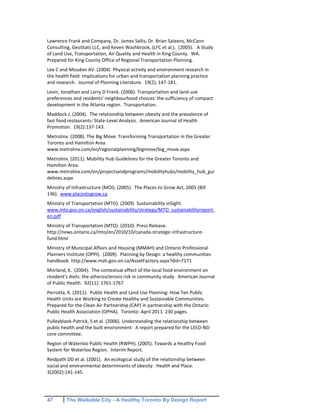 47 The Walkable City - A Healthy Toronto By Design Report
Lawrence Frank and Company, Dr. James Sallis, Dr. Brian Saleens, McCann
Consulting, GeoStats LLC, and Keven Washbrook, (LFC et al.). (2005). A Study
of Land Use, Transportation, Air Quality and Health in King County. WA.
Prepared for King County Office of Regional Transportation Planning.
Lee C and Moudon AV. (2004) Physical activity and environment research in
the health field: Implications for urban and transportation planning practice
and research. Journal of Planning Literature. 19(2), 147-181.
Levin, Jonathan and Larry D Frank. (2006). Transportation and land-use
preferences and residents' neighbourhood choices: the sufficiency of compact
development in the Atlanta region. Transportation.
Maddock J. (2004). The relationship between obesity and the prevalence of
fast food restaurants: State-Level Analysis. American Journal of Health
Promotion. 19(2):137-143.
Metrolinx. (2008). The Big Move: Transforming Transportation in the Greater
Toronto and Hamilton Area.
www.metrolinx.com/en/regionalplanning/bigmove/big_move.aspx
Metrolinx. (2011). Mobility Hub Guidelines for the Greater Toronto and
Hamilton Area.
www.metrolinx.com/en/projectsandprograms/mobilityhubs/mobility_hub_gui
delines.aspx
Ministry of Infrastructure (MOI). (2005). The Places to Grow Act, 2005 (Bill
136). www.placestogrow.ca
Ministry of Transportation (MTO). (2009). Sustainability inSight.
www.mto.gov.on.ca/english/sustainability/strategy/MTO_sustainabilityreport-
en.pdf
Ministry of Transportation (MTO). (2010). Press Release.
http://news.ontario.ca/mto/en/2010/10/canada-strategic-infrastructure-
fund.html
Ministry of Municipal Affairs and Housing (MMAH) and Ontario Professional
Planners Institute (OPPI). (2009). Planning by Design: a healthy communities
handbook. http://www.mah.gov.on.ca/AssetFactory.aspx?did=7171
Morland, K. (2004). The contextual effect of the local food environment on
resident's diets: the atherosclerosis risk in community study. American Journal
of Public Health. 92(11): 1761-1767
Perrotta, K. (2011). Public Health and Land Use Planning: How Ten Public
Health Units are Working to Create Healthy and Sustainable Communities.
Prepared for the Clean Air Partnership (CAP) in partnership with the Ontario
Public Health Association (OPHA). Toronto: April 2011. 230 pages.
Pulleyblank-Patrick, S et al. (2006). Understanding the relationship between
public health and the built environment: A report prepared for the LEED-ND
core committee.
Region of Waterloo Public Health (RWPH). (2005). Towards a Healthy Food
System for Waterloo Region. Interim Report.
Reidpath DD et al. (2001). An ecological study of the relationship between
social and environmental determinants of obesity. Health and Place.
3(2002):141-145.
 