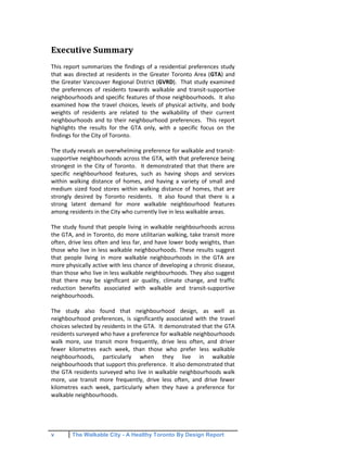 v The Walkable City - A Healthy Toronto By Design Report
Executive Summary
This report summarizes the findings of a residential preferences study
that was directed at residents in the Greater Toronto Area (GTA) and
the Greater Vancouver Regional District (GVRD). That study examined
the preferences of residents towards walkable and transit-supportive
neighbourhoods and specific features of those neighbourhoods. It also
examined how the travel choices, levels of physical activity, and body
weights of residents are related to the walkability of their current
neighbourhoods and to their neighbourhood preferences. This report
highlights the results for the GTA only, with a specific focus on the
findings for the City of Toronto.
The study reveals an overwhelming preference for walkable and transit-
supportive neighbourhoods across the GTA, with that preference being
strongest in the City of Toronto. It demonstrated that that there are
specific neighbourhood features, such as having shops and services
within walking distance of homes, and having a variety of small and
medium sized food stores within walking distance of homes, that are
strongly desired by Toronto residents. It also found that there is a
strong latent demand for more walkable neighbourhood features
among residents in the City who currently live in less walkable areas.
The study found that people living in walkable neighbourhoods across
the GTA, and in Toronto, do more utilitarian walking, take transit more
often, drive less often and less far, and have lower body weights, than
those who live in less walkable neighbourhoods. These results suggest
that people living in more walkable neighbourhoods in the GTA are
more physically active with less chance of developing a chronic disease,
than those who live in less walkable neighbourhoods. They also suggest
that there may be significant air quality, climate change, and traffic
reduction benefits associated with walkable and transit-supportive
neighbourhoods.
The study also found that neighbourhood design, as well as
neighbourhood preferences, is significantly associated with the travel
choices selected by residents in the GTA. It demonstrated that the GTA
residents surveyed who have a preference for walkable neighbourhoods
walk more, use transit more frequently, drive less often, and driver
fewer kilometres each week, than those who prefer less walkable
neighbourhoods, particularly when they live in walkable
neighbourhoods that support this preference. It also demonstrated that
the GTA residents surveyed who live in walkable neighbourhoods walk
more, use transit more frequently, drive less often, and drive fewer
kilometres each week, particularly when they have a preference for
walkable neighbourhoods.
 