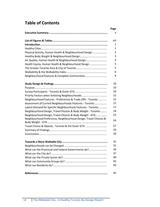 vii The Walkable City - A Healthy Toronto By Design Report
Table of Contents
Page
Executive Summary........................................................................... v
List of Figures & Tables...................................................................... viii
Introduction...................................................................................... 1
Healthy Cities........................................................................................... 1
Physical Activity, Human Health & Neighbourhood Design.................... 2
Healthy Body Weight & Neighbourhood Design..................................... 3
Air Quality, Human Health & Neighbourhood Design............................. 4
Health Equity, Human Health & Neighbourhood Design........................ 5
The Greater Toronto Area & City of Toronto .......................................... 5
Walkability & the Walkability Index ........................................................ 6
Neighbourhood Features & Complete Communities.............................. 9
Study Design & Findings .................................................................... 10
Purpose.................................................................................................... 10
Survey Participants - Toronto & Outer GTA ............................................ 10
Priority Factors when Selecting Neighbourhoods................................... 11
Neighbourhood Features - Preferences & Trade-Offs - Toronto ............ 12
Assessment of Current Neighbourhoods Features - Toronto ................. 17
Latent Demand for Specific Neighbourhood Features - Toronto............ 17
Neighbourhood Design, Travel Choices & Body Weight - Toronto......... 18
Neighbourhood Design, Travel Choices & Body Weight - GTA ............... 23
Neighbourhood Preference, Neighbourhood Design, Travel Choices &
Body Weight - GTA ..................................................................................
24
Travel Choice & Obesity - Toronto & the Outer GTA .............................. 27
Summary of Findings............................................................................... 29
Conclusions.............................................................................................. 30
Towards a More Walkable City.......................................................... 31
Neighbourhoods can be Changed ........................................................... 31
What can the Provincial and Federal Governments do?......................... 34
What can the City do?............................................................................. 37
What can the Private Sector do?............................................................. 40
What can Community Groups do? .......................................................... 42
What can Residents do?.......................................................................... 43
References........................................................................................ 45
 