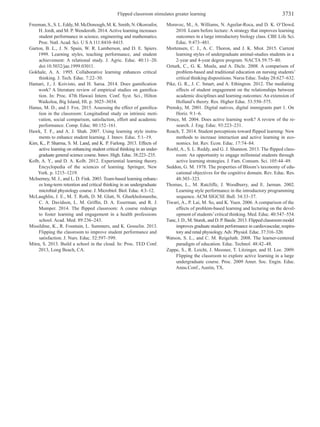 Flipped classroom stimulates greater learning 3731
Freeman,S.,S.L.Eddy,M.McDonough,M.K.Smith,N.Okoroafor,
H. Jordt, and M. P. Wenderoth. 2014.Active learning increases
student performance in science, engineering and mathematics.
Proc. Natl. Acad. Sci. U S A 111:8410–8415.
Garton, B. L., J. N. Spain, W. R. Lamberson, and D. E. Spiers.
1999. Learning styles, teaching performance, and student
achievement: A relational study. J. Agric. Educ. 40:11–20.
doi:10.5032/jae.1999.03011.
Gokhale, A. A. 1995. Collaborative learning enhances critical
thinking. J. Tech. Educ. 7:22–30.
Hamari, J., J. Koivisto, and H. Sarsa. 2014. Does gamification
work? A literature review of empirical studies on gamifica­
tion. In: Proc. 47th Hawaii Intern. Conf. Syst. Sci., Hilton
Waikoloa, Big Island, HI. p. 3025–3034.
Hanus, M. D., and J. Fox. 2015. Assessing the effect of gamifica­
tion in the classroom: Longitudinal study on intrinsic moti­
vation, social comparison, satisfaction, effort and academic
performance. Comp. Educ. 80:152–161.
Hawk, T. F., and A. J. Shah. 2007. Using learning style instru­
ments to enhance student learning. J. Innov. Educ. 5:1–19.
Kim, K., P. Sharma, S. M. Land, and K. P. Furlong. 2013. Effects of
active learning on enhancing student critical thinking in an under­
graduate general science course. Innov. High. Educ. 38:223–235.
Kolb, A. Y., and D. A. Kolb. 2012. Experiential learning theory.
Encyclopedia of the sciences of learning. Springer, New
York. p. 1215–1219.
McInerney, M. J., and L. D. Fink. 2003. Team-based learning enhanc­
es long-term retention and critical thinking in an undergraduate
microbial physiology course. J. Microbiol. Biol. Educ. 4:3–12.
McLaughlin, J. E., M. T. Roth, D. M. Glatt, N. Gharkholonarehe,
C. A. Davidson, L. M. Griffin, D. A. Esserman, and R. J.
Mumper. 2014. The flipped classroom: A course redesign
to foster learning and engagement in a health professions
school. Acad. Med. 89:236–243.
Missildine, K., R. Fountain, L. Summers, and K. Gosselin. 2013.
Flipping the classroom to improve student performance and
satisfaction. J. Nurs. Educ. 52:597–599.
Mitra, S. 2013. Build a school in the cloud. In: Proc. TED Conf.
2013, Long Beach, CA.
Moravec, M., A. Williams, N. Aguilar-Roca, and D. K. O’Dowd.
2010. Learn before lecture: A strategy that improves learning
outcomes in a large introductory biology class. CBE Life Sci.
Educ. 9:473–481.
Mortensen, C. J., A. C. Thoron, and J. K. Miot. 2015. Current
learning styles of undergraduate animal-studies students in a
2-year and 4-year degree program. NACTA 59:75–80.
Ozturk, C., G. K. Muslu, and A. Dicle. 2008. A comparison of
problem-based and traditional education on nursing students’
critical thinking dispositions. Nurse Educ. Today 28:627–632.
Pike, G. R., J. C. Smart, and A. Ethington. 2012. The mediating
effects of student engagement on the relationships between
academic disciplines and learning outcomes: An extension of
Holland’s theory. Res. Higher Educ. 53:550–575.
Prensky, M. 2001. Digital natives, digital immigrants part 1. On
Horiz. 9:1–6.
Prince, M. 2004. Does active learning work? A review of the re­
search. J. Eng. Educ. 93:223–231.
Roach, T. 2014. Student perceptions toward flipped learning: New
methods to increase interaction and active learning in eco­
nomics. Int. Rev. Econ. Educ. 17:74–84.
Roehl, A., S. L. Reddy, and G. J. Shannon. 2013. The flipped class­
room: An opportunity to engage millennial students through
active learning strategies. J. Fam. Consum. Sci. 105:44–49.
Seddon, G. M. 1978. The properties of Bloom’s taxonomy of edu­
cational objectives for the cognitive domain. Rev. Educ. Res.
48:303–323.
Thomas, L., M. Ratcliffe, J. Woodburry, and E. Jarman. 2002.
Learning style performance in the introductory programming
sequence. ACM SIGCSE Bull. 34:33–37.
Tiwari, A., P. Lai, M. So, and K. Yuen. 2006. A comparison of the
effects of problem-based learning and lecturing on the devel­
opment of students’critical thinking. Med. Educ. 40:547–554.
Tune, J. D., M. Sturek, and D. P. Basile. 2013. Flipped classroom model
improves graduate student performance in cardiovascular, respira­
tory and renal physiology.Adv. Physiol. Educ. 37:316–320.
Watson, S. L., and C. M. Reigeluth. 2008. The learner-centered
paradigm of education. Educ. Technol. 48:42–48.
Zappe, S., R. Leicht, J. Messner, T. Litzinger, and H. Lee. 2009.
Flipping the classroom to explore active learning in a large
undergraduate course. Proc. 2009 Amer. Soc. Engin. Educ.
Annu.Conf., Austin, TX.
 