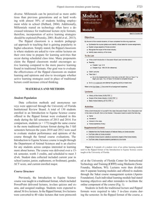 Flipped classroom stimulates greater learning 3723
diverse. Millennials can be perceived as more ambi­
tious than previous generations and as hard work­
ing with almost 50% of students holding employ­
ment while in school (DeBard, 2004). Additionally,
Millennials reared on technology often have a de­
creased tolerance for traditional lecture style formats;
therefore, incorporation of active learning strategies
should be explored (Prensky, 2001; Roehl et al., 2013).
The flipped classroom is a modern pedagogi­
cal approach to teaching that is gaining popularity in
higher education. Simply stated, the flipped classroom
is where students are asked to view online lectures on
their own time to prepare for learning activities that
occur during scheduled class time. Many proponents
claim the flipped classroom model encourages ac­
tive learning compared to the more passive learning
found in traditional formats. Our goal was to evaluate
the effectiveness of the flipped classroom on student
learning and opinions and also to investigate whether
active learning strategies used in place of traditional
lecture could increase critical thinking.
MATERIALS AND METHODS
Student Population
Data collection methods and anonymous sur­
veys were approved through the University of Florida
Institutional Review Board. A total of 130 students
enrolled in an Introduction to Equine Science course
offered in the flipped format were evaluated in this
study during the fall semesters of 2013 and 2014. For
comparison, students (n = 173) taught the same course
in the more traditional lecture format during the 3 fall
semesters between the years 2010 and 2012 were used
to evaluate student performance and opinions of the
course through the formal course evaluations. The
Introduction to Equine Science course is taught through
the Department of Animal Sciences and is an elective
for any students across campus interested in learning
more about horses. The course was delivered over a 15-
wk semester, worth 3 credits, and scheduled to meet 3
d/wk. Student data collected included current year in
school (senior, junior, sophomore, or freshman), gender,
ACT score, and current enrolled major.
Course Structure
Previously, the Introduction to Equine Science
course was taught in a traditional format, which included
PowerPoint delivered lectures, in-class quizzes and ex­
ams, and assigned readings. Students were expected to
attend 36 live lectures. In the flipped format, live lectures
were converted to 40 video lectures that were prerecord­
ed at the University of Florida Center for Instructional
Technology and Training (CITT) using Mediasite (Sonic
Foundry, Madison, WI). Lectures were then divided
into 8 separate learning modules and offered to students
through the Sakai course management system (Apereo
Foundation). Each individual learning module had stated
learning objectives and other reminders to facilitate the
online component of the course (Fig. 1).
Students in both the traditional lecture and flipped
formats were required to take 3 in-class exams dur­
ing the semester. In the flipped format of the course, a
Figure 1. Example of a student view of an online learning module
used in the flipped format of the Introduction to Equine Science course
taught at the University of Florida.
 