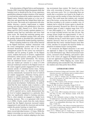 Mortensen and Nicholson3730
In his description of Digital Natives and Immigrants,
Prensky (2001) stated that Digital Immigrants think that
learning ca not or should not be fun. In our experience,
gamification enhanced student retention of the material
covered and also enhanced the student experience in the
flipped course. Students rated games as a wise use of
class time and agreed that they helped them better pre­
pare for exams. Our results are in agreement with some
studies showing a positive improvement in student
learning and motivation with gamification in the class­
room (Prensky, 2001; Hamari et al., 2014). However,
Hanus and Fox (2015) recently reported students in a
gamified course had less motivation and lower final
exam scores. We found that restricting gaming activ­
ity to only select scheduled meeting times and using
the gaming elements as described here, particularly as
exam review, enhanced the student learning experience.
When evaluating student use of the online material
in the flipped classroom, students’ interactions with
the course management system, Sakai in this study,
increased dramatically. Previous use of the course
management system for this course was restricted to
reminders and for posting of grades. In the flipped
course, students had access to lectures, supplemental
information, online quizzes, online games, discussion
boards, and other useful information. The increase
from the traditional lecture course of a mean of 47
times per student per semester to a mean of 4,369
times per student per semester in the flipped version of
the course suggests greater engagement in the course
material outside of scheduled lecture times. During
scheduled lecture times, we observed that in-class
activities dramatically increased the level of individ­
ual student engagement, oftentimes forcing passive
students to actively participate. This is important, as
Carini et al. (2006) stated student engagement is gen­
erally considered to be a better predictor of learning
and personal development. Furthermore, the authors
stated that the more students study or practice a sub­
ject, the more they learn about it. In their review of the
2008 National Survey of Student Engagement, Pike et
al. (2012) reported survey results demonstrated that
the level of student engagement in a particular disci­
pline was significantly related to learning outcomes.
That is, when students are engaged at a higher level,
learning increases. This is in agreement with Carini
et al. (2006). Clearly, results from this study demon­
strated that the flipped classroom increased student
engagement in and outside the classroom and can help
explain the greater learning we report here.
In our review of lectures viewed, on average stu­
dents viewed individual lectures 1.22 times. While the
highest viewership was seen in our first 2 lectures, this
may be more related to students adapting to the learn­
ing environment than content. We found no correla­
tions with viewership of lectures, or a group of lec­
tures, and exam scores. Yet, it is interesting from our
results that a correlation was found in the length of a
video lecture and the number of times that lecture was
viewed. This could mean that students only watched
part of the lecture, saving time later to finish watching
and thus recording in our system as another view, or
students had to watch the lecture again to absorb the
material presented. Research has shown the average
attention spans of today’s students range from 10 to
15 min (McLaughlin et al., 2014) and was one rea­
son we kept recorded lectures less than 20 min. Our
average lecture length was approximately 11 min. It
is possible that longer recorded lectures may result
in students having to watch them again to master the
material. However, from our survey results, students
indicated that they rarely watched lectures more than
1 time, and thus we recognize the need for further ex­
ploration of students lecture viewing habits.
In conclusion, the flipped classroom is one mod­
ern approach to adapt to our rapidly changing soci­
ety in the Information Age. Observed increased exam
scores, increased critical thinking, and positive opin­
ions of the course all suggest the flipped classroom
is one new approach to teaching that Animal Science
students embrace. While flipping any course takes
careful planning and considerable time, the benefits to
the students more than justify these efforts.
LITERATURE CITED
Association of American Colleges and Universities. 2005. Liberal
education outcomes: A preliminary report on student achieve­
ment in college. AAC&U, Washington, DC.
Bishop, J. L., and M. A. Verleger. 2013. The flipped classroom: A
survey of the research. In: ASEE Natl. Conf. Proc., Atlanta,
GA. ASEE, Washington, DC.
Brockliss, L. 1996. A history of the university in Europe. Vol. II.
Cambridge Univ. Press, Cambridge, UK.
Burgan, M. 2006. In defense of lecturing. Change 38:30–34.
Carini, R. M., G. D. Kuh, and S. P. Klein. 2006. Student engage­
ment and student learning: Testing the linkages. Res. Higher
Educ. 47:1–32.
Day, J., and J. Foley. 2006. Evaluating web lectures: A case study
from HCI. In: Proc. CHI, Montreal, Canada. ACM, New
York. p. 195–200.
DeBard, R. 2004. Millennials coming to college. New directions
for student services. Jossey-Bass, San Francisco, CA. p. 33–45.
Dobson, J. L. 2009. Learning style preferences and course perfor­
mance in an undergraduate physiology class. Adv. Physiol.
Educ. 33:308–314.
Dyer, J. E., and E. Osborne. 1996. Effects of teaching approach on
achievement in agricultural education students with varying
learning styles. J. Agric. Educ. 37:43–51.
Ennis, R. H., J. Millman, and T. N. Tomko. 2005. Cornell critical
thinking tests. 5th ed. The Critical Thinking Co., Seaside, CA.
 