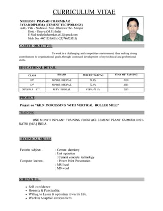 CURRICULUM VITAE
NEELESH PRASAD CHARMKAR
3YEAR DIPLOMA (CEMENT TECHNOLOGY)
Add;- Villa - Nadawan Post –Bharewa The - Manpur
Distt. - Umaria (M.P.) India
E-Mail-neeleshcharmkar.ct12@gmail.com
Mob. No. -09713356011(+255786733713)
CAREER OBJECTIVE:
To work in a challenging and competitive environment, thus making strong
contributions to organizational goals, through continued development of my technical and professional
skills.
EDUCATIONAL DETAIL
CLASS BOARD PERCENTAGE(% ) YEAR OF PASSING
10th MPBSE BHOPAL 58.1% 2009
12th MPBSE BHOPAL 72.6% 2011
DIPLOMA C.T. RGPV BHOPAL CGPA-71.1% 2015
PROJECT:
Project on “KILN PROCESSING WITH VERTICAL ROLLER MILL”
TRAINING
ONE MONTH INPLANT TRAINING FROM ACC CEMENT PLANT KAIMOUR DIST-
KATNI (M.P.) INDIA
TECHNICAL SKILLS
Favorite subject: - : Cement chemistry
: Unit operation
: Cement concrete technology
Computer known:- : Power Point Presentation
: MS Excel
: MS word
STRENGTHS:
 Self confidence
 Honesty & Punctuality.
 Willing to Learn & optimism towards Life.
 Work in Adaptive environment.
 