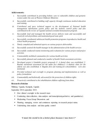 “I want the world to be a better place because I was here!!!”
Achievements:
i. Successfully contributed in providing holistic care to vulnerable children and geriatric
women under the care of Watoto Childcare Ministries
ii. Successfully contributed in building staff capacity through continuous medical education
and training
iii. Contributed and gave technical support to the development of National health
management information system policy and the malaria control policy and also
contributed in the review of Uganda national extended immunization program.
iv. Successfully lead and managed the health service delivery team and successfully and
creatively solved problems and maintained good team spirit
v. Successfully coordinated adolescent health promotion programs (reproductive health and
school health programs)
vi. Timely compiled and submitted reports on various projects deliverables
vii. Successfully assisted the health manager in the administration of the health services
viii. Successfully conducted routine monitoring and evaluation for various project and project
activities
ix. Commendably mobilized communities for various health activities
x. Successfully planned and conducted a number of health Needs assessment activities.
xi. Developed project 4 fundable project proposals (1. A dental clinic was established, 2.
Routine nutritional assessment for the under five children,3. A diabetic clinic for the
elderly was also established, 4. Regular first aid training for schoolchildren were also
instituted)
xii. Provided technical and oversight to program planning and implementation as well as
policy formulation
xiii. Commendably and holistically advocated for the protection of children rights
xiv. Proactively contributed to the rehabilitation children suffering from abuse
Research clinician
Mildmay Uganda, Kampala, Uganda
September 2014-september 2015.
 Give clinical oversight to the research team
 Conducting data collection, data analysis and transcription(qualitative and quantitative)
 Moderating Focus Group Discussions and
 Planning, managing, review and continuous reporting on research project status.
 Undertaking data analysis and data quality control
 