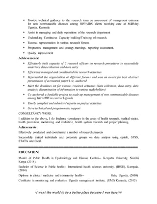 “I want the world to be a better place because I was here!!!”
 Provide technical guidance to the research team on assessment of management outcome
for non communicable diseases among HIV/AIDS clients receiving care at MildMay
Uganda, Kampala
 Assist in managing and daily operations of the research department
 Undertaking Continuous Capacity building/Training of research.
 External representation in various research forums
 Programme management and strategy-meetings, reporting assessment.
 Quality improvement
Achievements:
 Effectively built capacity of 5 research officers on research procedures to successfully
undertake data collection and data entry
 Efficiently managed and coordinated the research activities
 Represented the organization at different forums and won an award for best abstract
presentation of a research paper I co- authored
 Meet the deadlines set for various research activities (data collection, data entry, data
analysis, dissemination of information to various stakeholders)
 Co authored a fundable project to scale up management of non communicable diseases
among HIV/AIDS in central Uganda
 Timely complied and submitted reports on project activities
 Gave technical and programmatic support
CONSULTANCY WORK
I addition to the above, I do freelance consultancy in the areas of health research, medical statics,
health promotion, monitoring and evaluation, health system research and project planning.
Achievements:
Effectively conducted and coordinated a number of research projects
Successfully trained individuals and corporate groups on data analysis using epiinfo, SPSS,
STATA and Excel.
................................................................................................................................................
EDUCATION:
Master of Public Health in Epidemiology and Disease Control-- Kenyatta University, Nairobi
Kenya (2016).
Bachelor of Science in Public health-- International health sciences university, (IHSU), Kampala,
(2014)
Diploma in clinical medicine and community health-- Gulu, Uganda, (2010)
Certificate in monitoring and evaluation Uganda management institute, (UMI) Kampala, (2015)
 