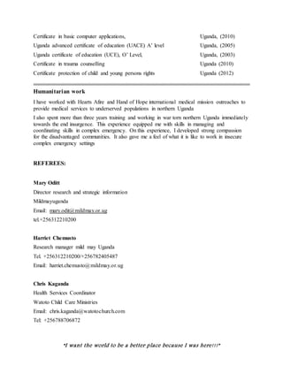 “I want the world to be a better place because I was here!!!”
Certificate in basic computer applications, Uganda, (2010)
Uganda advanced certificate of education (UACE) A’ level Uganda, (2005)
Uganda certificate of education (UCE), O’ Level, Uganda, (2003)
Certificate in trauma counselling Uganda (2010)
Certificate protection of child and young persons rights Uganda (2012)
............................................................................................................................................................
Humanitarian work
I have worked with Hearts Afire and Hand of Hope international medical mission outreaches to
provide medical services to underserved populations in northern Uganda
I also spent more than three years training and working in war torn northern Uganda immediately
towards the end insurgence. This experience equipped me with skills in managing and
coordinating skills in complex emergency. On this experience, I developed strong compassion
for the disadvantaged communities. It also gave me a feel of what it is like to work in insecure
complex emergency settings
REFEREES:
Mary Oditt
Director research and strategic information
Mildmayuganda
Email: mary.odit@mildmay.or.ug
tel.+256312210200
Harriet Chemusto
Research manager mild may Uganda
Tel. +256312210200/+256782405487
Email: harriet.chemusto@mildmay.or.ug
Chris Kaganda
Health Services Coordinator
Watoto Child Care Ministries
Email: chris.kaganda@watotochurch.com
Tel: +256788706872
 