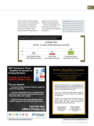 pumpsandsystems.com | December 2014
81
of the limited number of gasket
features that can economically be
incorporated in a design that
must fit the space constraints
between two flanges. These
improvements are important as
gaskets move toward the
ultimate sealing reliability.
The stop-step design is one
small step on the path to a
new standard for metal gasket
reliability.
Circle 145 on card or visit psfreeinfo.com.
U N M AT C H A B L E E X P E R I E N C E
I N F L OW C O N T RO L
T R A N S AC T I O N S
MEMBER FINRA, SIPC
Jordan, Knauff & Company is a knowledgeable and
experienced provider of a comprehensive line of
investment banking services to the pump, valve and
Our lines of business include: selling companies,
raising debt and equity capital, and assistance
To learn more about Jordan, Knauff & Company,
contact any member of our Flow Control
Managing Principal Senior Associate
Circle 144 on card or visit psfreeinfo.com.
NEW: Rotodynamic Pumps
- Guidelines for Dynamics of
Pumping Machinery
Available now in the new
Hydraulic Institute eStore
This new standard:
PURCHASE NOW:
eStore.Pumps.org
— Describes (3) types and levels of dynamic analysis for
pumps and pump trains.
— Describes mathematical means to calculate the ﬁrst
rotor lateral, rotor torsional, and structural read critical
frequencies within Level 1 analysis.
— Helps the end user avoid costly reliability problems
related to resonance of the rotor system and structure.
Justin Zhao is the patent inventor
of Fishbone Gaskets. He received a
Master of Science from University
of Chicago and an MBA from Rut-
gers University. For more informa-
tion, visit aigienvironmental.com.
Figure 6. A leakage test compared the three gasket types. The gasket stress
was 30 MPa (4,351 psi), and the nitrogen pressure was 4 MPa (560 psi).
 