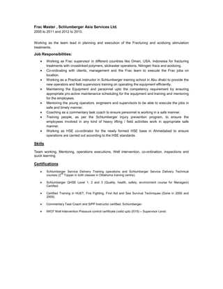 Frac Master , Schlumberger Asia Services Ltd.
2005 to 2011 and 2012 to 2013.
Working as the team lead in planning and execution of the Fracturing and acidizing stimulation
treatments.
Job Responsibilities:
• Working as Frac supervisor in different countries like Oman, USA, Indonesia for fracturing
treatments with crosslinked polymers, slickwater operations, Nitrogen fracs and acidizing.
• Co-ordinating with clients, management and the Frac team to execute the Frac jobs on
location.
• Working as a Practical instructor in Schlumberger training school in Abu dhabi to provide the
new operators and field supervisors training on operating the equipment efficiently.
• Maintaining the Equipment and personnel upto the competency requirement by ensuring
appropriate pro-active maintenance scheduling for the equipment and training and mentoring
for the employees.
• Mentoring the young operators, engineers and supervisors to be able to execute the jobs in
safe and timely manner.
• Coaching as a commentary task coach to ensure personnel is working in a safe manner.
• Training people, as per the Schlumberger Injury prevention program, to ensure the
employees involved in any kind of heavy lifting / field activities work in appropriate safe
manner.
• Working as HSE co-ordinator for the newly formed HSE base in Ahmedabad to ensure
operations are carried out according to the HSE standards.
Skills
Team working, Mentoring, operations executions, Well intervention, co-ordination, inspections and
quick learning.
Certifications
• Schlumberger Service Delivery Training operations and Schlumberger Service Delivery Technical
courses (2nd
Topper in both classes in Oklahoma training centre).
• Schlumberger QHSE Level 1, 2 and 3 (Quality, health, safety, environment course for Managers)
Certified.
• Certified Training in HUET, Fire Fighting, First Aid and Sea Survival Techniques (Done in 2005 and
2009).
• Commentary Task Coach and SIPP Instructor certified, Schlumberger.
• IWCF Well Intervention Pressure control certificate (valid upto 2015) – Supervisor Level.
 