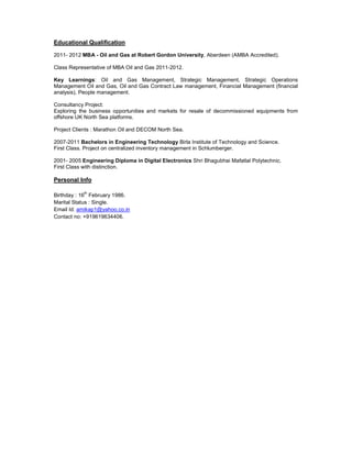 Educational Qualification
2011- 2012 MBA - Oil and Gas at Robert Gordon University, Aberdeen (AMBA Accredited).
Class Representative of MBA Oil and Gas 2011-2012.
Key Learnings: Oil and Gas Management, Strategic Management, Strategic Operations
Management Oil and Gas, Oil and Gas Contract Law management, Financial Management (financial
analysis), People management.
Consultancy Project:
Exploring the business opportunities and markets for resale of decommissioned equipments from
offshore UK North Sea platforms.
Project Clients : Marathon Oil and DECOM North Sea.
2007-2011 Bachelors in Engineering Technology Birla Institute of Technology and Science.
First Class. Project on centralized inventory management in Schlumberger.
2001- 2005 Engineering Diploma in Digital Electronics Shri Bhagubhai Mafatlal Polytechnic.
First Class with distinction.
Personal Info
Birthday : 16
th
February 1986.
Marital Status : Single.
Email Id: amikap1@yahoo.co.in
Contact no: +919619634406.
 