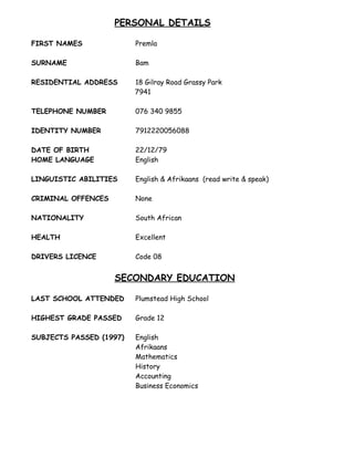 PERSONAL DETAILS
FIRST NAMES Premla
SURNAME Bam
RESIDENTIAL ADDRESS 18 Gilray Road Grassy Park
7941
TELEPHONE NUMBER 078 643 6227
IDENTITY NUMBER 7912220056088
DATE OF BIRTH 22/12/79
HOME LANGUAGE English
LINGUISTIC ABILITIES English & Afrikaans (read write & speak)
CRIMINAL OFFENCES None
NATIONALITY South African
HEALTH Excellent
DRIVERS LICENCE Code 08
SECONDARY EDUCATION
LAST SCHOOL ATTENDED Plumstead High School
HIGHEST GRADE PASSED Grade 12
SUBJECTS PASSED (1997) English
Afrikaans
Mathematics
History
Accounting
Business Economics
 