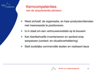 Kerncompetenties
 van de acquirerende adviseur



Weet zichzelf, de organisatie, en haar producten/diensten
met meerwaarde te positioneren.

Is in staat om een vertrouwensrelatie op te bouwen

Kan klantbehoefte inventariseren en aanbod erop
aanpassen (context- en situatieverheldering)

Stelt duidelijke commerciële doelen en realiseert deze




                            De 4P’s van relatiemanagement   14
 