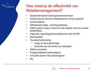 Hoe meet je de effectiviteit van
Relatiemanagement?
•   Opdrachten/samenwerkingsovereenkomsten
•   Introducties bij nieuwe contactpersonen of bij prospects
•   Ambassadeurs
•   Offertes/aanvragen scholing/opleiding
•   CRM systeem output: Overzicht alle relaties met hun actuele
    relatiestatus.
•   Ingevulde rapportages/accountplannen door de RM
•   Klantloyaliteit
•   Tevredenheidsmeting
      – vraag na elk project/stage
      – Evaluatie aan het einde van schooljaar
•   Offerte conversie
•   Prijsgevoeligheid opdrachtgever
•   Innovatie samen met opdrachtgever
•   Etc



                                 De 4P’s van relatiemanagement   18
 