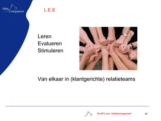 L.E.S




Leren
Evalueren
Stimuleren




Van elkaar in (klantgerichte) relatieteams




                         De 4P’s van relatiemanagement   26
 