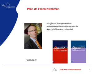 Prof. dr. Frank Kwakman




             Hoogleraar Management van
             professionele dienstverlening aan de
             Nyenrode Business Universiteit




Bronnen:


                            De 4P’s van relatiemanagement   3
 