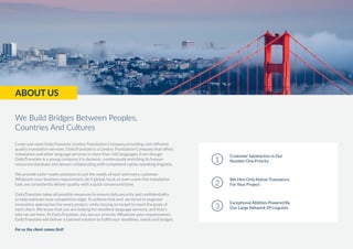 Come and meet DailyTranslate London Translation Company providing cost-efficient
quality translation services. DailyTranslate is a London Translation Company that offers
translation and other language services in more than 100 languages. Even though
DailyTranslate is a young company it is dynamic, continuously enriching its human
resources database and always collaborating with competent native-speaking linguists.
We provide tailor-made solutions to suit the needs of each and every customer.
Whatever your business requirement, be it global, local, or even a one-line translation
task, we consistently deliver quality with a quick turnaround time.
DailyTranslate takes all possible measures to ensure data security and confidentiality
to help maintain your competitive edge. To achieve that end, we strive to engineer
innovative approaches for every project, while staying on target to meet the goals of
each client. We know that you are looking for excellent language services, and that’s
why we are here. At DailyTranslate, you are our priority. Whatever your requirements,
DailyTranslate will deliver a tailored solution to fulfill your deadlines, needs and budget.
For us the client comes first!
Customer Satisfaction Is Our
Number One Priority1
We Hire Only Native Translators
For Your Project2
Exceptional Abilities Powered By
Our Large Network Of Linguists3
ABOUT US
We Build Bridges Between Peoples,
Countries And Cultures
 