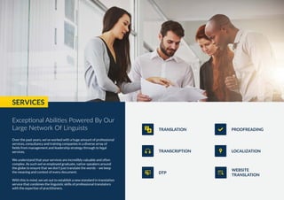 Over the past years, we’ve worked with a huge amount of professional
services, consultancy and training companies in a diverse array of
fields from management and leadership strategy through to legal
services.
We understand that your services are incredibly valuable and often
complex. As such we’ve employed graduate, native-speakers around
the globe to ensure that we don’t just translate the words – we keep
the meaning and context of every document.
With this in mind, we set out to establish a new standard in translation
service that combines the linguistic skills of professional translators
with the expertise of practitioners.
DTP
WEBSITE
TRANSLATION
TRANSCRIPTION LOCALIZATION
TRANSLATION PROOFREADING
SERVICES
Exceptional Abilities Powered By Our
Large Network Of Linguists
 