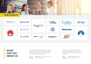 OUR CLIENTS
“ We have already worked several times with
DailyTranslate and we´d be happy to cooperate
again! They are very professional and reliable,
providing flawless and quick work “
Lukáš Vorel, Hero Translating v. o. s. /
HT International s.r.o
“ Quick response and fast delivery of the
project, can’t get better than that! We
will definetly use Dailytranslate for future
projects“
Edwin Cabrere - Customer
Service , Niki’s int’l ltd
WHAT
THEY SAY
ABOUT US
 