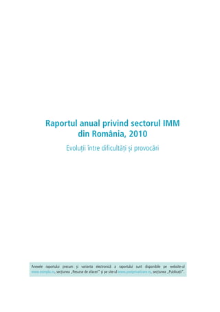 Raportul anual privind sectorul IMM
din România, 2010
Evoluții între dificultăți și provocări
Anexele raportului precum și varianta electronică a raportului sunt disponibile pe website-ul
www.esimplu.ro, secțiunea „Resurse de afaceri” și pe site-ul www.postprivatizare.ro, secțiunea „Publicații”.
 