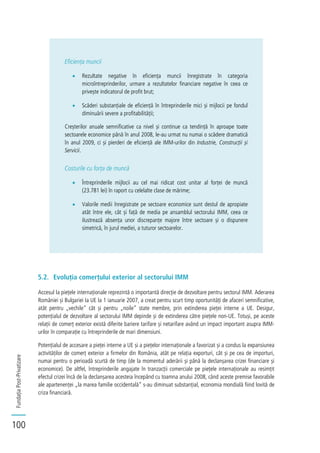 FundațiaPost-Privatizare
100
Eficiența muncii
Rezultate negative în eficiența muncii înregistrate în categoria
microîntreprinderilor, urmare a rezultatelor financiare negative în ceea ce
privește indicatorul de profit brut;
Scăderi substanțiale de eficiență în întreprinderile mici și mijlocii pe fondul
diminuării severe a profitabilității;
Creșterilor anuale semnificative ca nivel și continue ca tendință în aproape toate
sectoarele economice până în anul 2008, le-au urmat nu numai o scădere dramatică
în anul 2009, ci și pierderi de eficiență ale IMM-urilor din Industrie, Construcții și
Servicii.
Costurile cu forța de muncă
Întreprinderile mijlocii au cel mai ridicat cost unitar al forței de muncă
(23.781 lei) în raport cu celelalte clase de mărime;
Valorile medii înregistrate pe sectoare economice sunt destul de apropiate
atât între ele, cât și față de media pe ansamblul sectorului IMM, ceea ce
ilustrează absența unor discrepanțe majore între sectoare și o dispunere
simetrică, în jurul mediei, a tuturor sectoarelor.
5.2. Evoluția comerțului exterior al sectorului IMM
Accesul la piețele internaționale reprezintă o importantă direcție de dezvoltare pentru sectorul IMM. Aderarea
României și Bulgariei la UE la 1 ianuarie 2007, a creat pentru scurt timp oportunități de afaceri semnificative,
atât pentru „vechile” cât și pentru „noile” state membre, prin extinderea pieței interne a UE. Desigur,
potențialul de dezvoltare al sectorului IMM depinde și de extinderea către piețele non-UE. Totuși, pe aceste
relații de comerț exterior există diferite bariere tarifare și netarifare având un impact important asupra IMM-
urilor în comparație cu întreprinderile de mari dimensiuni.
Potențialul de accesare a pieței interne a UE și a piețelor internaționale a favorizat și a condus la expansiunea
activităților de comerț exterior a firmelor din România, atât pe relația exporturi, cât și pe cea de importuri,
numai pentru o perioadă scurtă de timp (de la momentul aderării și până la declanșarea crizei financiare și
economice). De altfel, întreprinderile angajate în tranzacții comerciale pe piețele internaționale au resimțit
efectul crizei încă de la declanșarea acesteia începând cu toamna anului 2008, când aceste premise favorabile
ale apartenenței „la marea familie occidentală” s-au diminuat substanțial, economia mondială fiind lovită de
criza financiară.
 