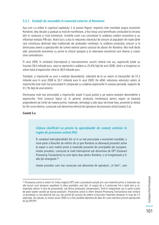 FundațiaPost-Privatizare
101
5.2.1. Evoluții de ansamblu în comerțul exterior al României
Așa cum s-a arătat în cuprinsul capitolului 2 al acestui Raport, impactul crizei mondiale asupra economiei
României, deși decalat și gradual ca mod de manifestare, a fost totuși unul semnificativ conducând la intrarea
țării în recesiune și criză economică. Urmările crizei s-au concretizat în scăderea creșterii economice și au
influențat evoluția PIB-ului. Acest lucru a dus la reducerea volumului de consum al populației din toate țările
care constituiau destinații deja tradiționale ale produselor românești, la scăderea producției, precum și la
diminuarea severă a operațiunilor de comerț exterior pentru sectorul de afaceri din România. Mai mult decât
atât, previziunile economice cu privire la viitorul apropiat și la relansarea economică sunt diverse și uneori
chiar contradictorii.
În anul 2009, în contextul internațional și macroeconomic succint reiterat mai sus, exporturile totale au
însumat 29,0 miliarde euro, ceea ce reprezintă o scădere cu 25,4% față de anul 2008, când s-a înregistrat un
volum total al exporturilor cifrat la 38,9 miliarde euro.
Totodată, și importurile au avut o evoluție descendentă, coborând de la un volum al tranzacțiilor de 57,2
miliarde euro în anul 2008 la 33,7 miliarde euro în anul 2009. De altfel, reducerea volumului valoric al
importurilor este mult mai pronunțată în comparație cu scăderea exporturilor în aceeași perioadă, respectiv de
41,1% față de anul anterior.
Diminuarea mult mai pronunțată a importurilor poate fi pusă parțial și pe seama evoluției descendente a
exporturilor, fiind cunoscut faptul că, în general, producția românească pentru export se bazează
preponderent pe intrări de materie primă, materiale, tehnologii și alte tipuri de know how, provenite la rândul
lor din surse externe, cunoscute sub denumirea tehnică de operațiuni de procesare activă (caseta 5.a).
Casetă 5.a
Câteva clarificări cu privire la operațiunile de comerț exterior în
regim de procesare activă (PA)
În contextul internaționalizării din ce în ce mai pronunțate a economiei mondiale, o
mare parte a fluxurilor de mărfuri din și spre România se datorează procesării active
la export a unor materii prime și materiale provenite din principalele țări europene.
Aceste proceduri, cunoscute la nivel internațional sub denumirea de OPT (Outward
Processing Transactions) nu sunt tipice doar pentru România, ci se înregistrează și în
alte țări emergente.36
Aceste proceduri sunt mai cunoscute sub denumirea de operațiuni „în lohn”, care
36
Procesarea activă la extern (în limba engleză OPT) este o procedură vamală prin care materiile prime și materiale sau
alte bunuri sunt temporar expediate în afara granițelor unei țări, în scopul de a fi prelucrate într-o terță țară și re-
importate ulterior în țara de proveniență, sub forma produselor compensatorii, fiind în integralitate sau în parte scutite
de plata taxelor vamale pe durata procesării. Procesarea activă la intern (Inward Processing Transactions) este similară
ca procedură cu cea descrisă mai sus, dar privită din punctul de vedere al bunurilor importate temporar în scop de a fi
exportate. Din păcate, la nivelul anului 2009 nu a fost posibilă obținerea de date din surse statistice privind operațiunile
de tip OPT/IPT.
 
