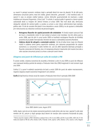 FundațiaPost-Privatizare
11
au revenit în peisajul economic românesc după o perioadă destul de mare de absență. Pe de altă parte,
alimentarea consumului pentru nevoi din credite, generic denumite „personale”, a fost restrânsă sever, în
special în ceea ce privește creditul ipotecar, contrar eforturilor guvernamentale de reactivare a pieței
imobiliare prin lansarea Programului „Prima Casă”. În schimb, în sectorul public în general nu intervin ajustări
substanțiale decât cu începere din ultimul trimestru al anului 2009. Mai mult decât atât, diminuarea
câștigurilor salariale din sectorul public s-a produs ca urmare a unor măsuri administrative (spre exemplu,
politica celor 10 zile de concediu fără plată în luna decembrie a anului 2009) și nu de ajustare a cheltuielilor
prin restructurarea sau reducerea numărului de personal bugetar.
ii. Retragerea fluxurilor de capital provenite din străinătate. Pe fondul creșterii aversiunii față
de riscuri a investitorilor străini în noul context al acțiunii crizei mondiale, încă din ultima parte a
anului 2008, apoi din plin în cursul anului 2009 se manifestă restrângerea fluxurilor de lichidități
provenite de pe piețele internaționale, fenomen de natură a vulnerabiliza economia României.
iii. Căderea destul de abruptă a comerțului exterior. Cel de-al treilea factor major de influență
rezidă în scăderea cererii pentru exporturile românești, prin reducerea perspectivelor de creștere
economică și a consumului în țările membre UE, care de altfel reprezintă destinația principală a
fluxurilor comerciale din România, dar și în temperarea dinamicii importurilor țării noastre (mai ales a
celor asociate consumului privat) ca urmare a atenuării cererii interne.
Atingerea unui punct de inflexiune pe curba de evoluție a PIB
În aceste condiții, creșterea economică de ansamblu a României a atins în anul 2009 un punct de inflexiune
care inversează tendința pozitivă de evoluție a Produsului Intern Brut (PIB) înregistrată în mod constant după
anul 2004.
Graficul 2.1.a pune în evidență caracteristica de bază a anului 2009 din punct de vedere macroeconomic,
respectiv stoparea creșterii economice înregistrate în anii anteriori.
Grafic 2.1.a Dinamica ritmului anual de creștere a Produsului Intern Brut în perioada 2004-2009
Sursa: BNR, Buletin Lunar, August 2010
Astfel, după o serie de ani de creștere economică pozitivă la nivele dintre cele mai mari, raportat2
la alte state
membre ale UE, precum și după aproape două decenii de tranziție către economia funcțională de piață,
2
Ritmul anual de creștere a PIB în România a evoluat între 2,1% în anul 2000 și 8,5% în anul 2004, 2007 UE-27 ritm
mediu de creștere al PIB de 2,9%, Irlanda: 4,9%, Finlanda: 4,4%, Spania: 3,8%, Olanda: 3,5%, Austria: 3,5%, Regatul
8,5
4,2
7,9
6,3
7,3
-7,1
-8
-6
-4
-2
0
2
4
6
8
10
2004 2005 2006 2007 2008 2009
 