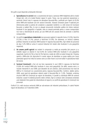 FundațiaPost-Privatizare
112
Din grafic se pot desprinde următoarele informații:
a) Specializarea în servicii este o caracteristică de bază a sectorului IMM îndeplinită atât la nivelul
întregii țării, cât și la nivelul fiecărei regiuni în parte. Totuși, cea mai puternică reprezentare a
sectorului Servicii este în regiunea de dezvoltare București-Ilfov, justificată prin faptul că 81,0%
dintre IMM-urile localizate sunt din sectorul Serviciilor. Această constatare poate fi explicată prin
dimensiunea pieței și puterea de cumpărare a populației rezidente și a celei atrase de municipiul
București și județul Ilfov, la care se adaugă consumurile instituțiilor publice de interes național,
localizate în aria geografică a Capitalei, ceea ce creează premisele pentru o cerere corespunzător
mai mare și diversificată de servicii, pe care IMM-urile din această sferă de activitate o valorifică
corespunzător;
b) Un profil de specializare industrială mai pronunțat regăsim în regiunile Centru (13,3%), Nord-Est
(12,2%) și Vest (11,1%), precum și Nord-Vest (11,0%). De asemenea, se remarcă scăderea
profilului industrial al sectorului IMM localizat în regiunea București-Ilfov, fapt reliefat de procentul
de doar 7,2% IMM-uri active în sectorul Industrial din totalul celor localizate în aria geografică
respectivă;
c) Un anume profil agricol mai evident în comparație cu media pe ansamblu țării precum și cu
celelalte regiuni se observă în Sud (4,4% din numărul IMM-urilor localizate în aria geografică
respectivă), Sud-Est (4,1%) și Vest (4,1%) față de o medie de 2,8% la nivelul întregii țări. Prezența
sporită a IMM-urilor din Agricultură în aceste regiuni de dezvoltare se poate explica prin însuși
potențialul agricol mai ridicat al acestor zone și al altor factori ce țin de tradiții în specializarea forței
de muncă;
d) Sectorul Construcții a fost cel mai bine reprezentat în anul 2009 în regiunea de Nord-Vest
(13,6% din numărul IMM-urilor localizate în acea zonă geografică). De altfel, aceasta este și o
noutate intervenită în anul 2009, spre deosebire de anii anteriori, când concentrarea mai mare de
IMM-uri în Construcții era caracteristică pentru regiunea București-Ilfov. Conform, datelor pentru
2009, acest grad de specializare relativă scade în București-Ilfov la 11,0%. Totodată, urmărirea
structurii IMM din Construcții pe regiuni de dezvoltare, în paralel cu distribuția IMM din sectorul
Industrial, scoate în evidență procente relativ similare, fapt ce conduce către constatarea existenței
unei relaționări între gradul de industrializare al regiunii și un profil de specializare în Construcții mai
pronunțat.
Graficul 5.3.c redă structura sectorului IMM pe sub-sectoare ale industriei prelucrătoare, în cadrul fiecărei
regiuni de dezvoltare, la 31 decembrie 2009.
 