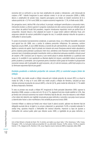 FundațiaPost-Privatizare
12
economia țării se confruntă cu cea mai mare amplitudine de variație a indicatorului „rată interanuală de
creștere a PIB”. Valorile înregistrate la acest indicator sintetic în cei doi ani consecutivi (2008 și 2009),
descriu o amplitudine de variație mare, respectiv parcurgerea unui balans al creșterii economice de la o
valoare pozitivă de +7,3 % în anul 2008, la o creștere economică negativă de -7,1%, la finele anului 2009.
Din perspectiva cererii, declinul PIB a fost atribuit, în principal, restrângerii semnificative a consumului intern,
intervenită simultan cu efortul suportat în proporție covârșitoare de către sectorul privat prin efectele aplicării
unor măsuri de politică fiscală fără precedent, respectiv introducerea impozitului minim pe profitul brut al
companiilor. Această măsură a fost adoptată de Guvern în scopul evitării adâncirii deficitului fiscal, prin
asigurarea colectării de venituri predictibile la bugetul de stat, în condițiile absenței măsurilor de ajustare a
cheltuielilor în sectorul public.
În aceste circumstanțe macroeconomice complicate, se apreciază, totuși, că o influență favorabilă a exercitat
anul agricol bun din 2008, care a condus la scăderea presiunilor inflaționiste. De asemenea, conform
Raportului anual al BNR „în anul 2008, România a resimțit din plin atât beneficiile, cât și costurile liberalizării
depline a contului de capital. Dacă în primele trei trimestre ale anului finanțarea externă relativ abundentă a
permis creșterea peste potențial a produsului intern brut, extinderea crizei financiare internaționale la nivelul
sectorului real și înrăutățirea percepției investitorilor străini au determinat atenuarea sensibilă a ritmului anual
de creștere a PIB. Concluzia care se impune și care merită adusă în atenția decidenților și a publicului este
aceea că, în condițiile în care capitalurile au libertate deplină de mișcare, autoritățile trebuie să promoveze
politici prudente și sustenabile, care să genereze pentru investitorii străini gradul de încredere în perspectivele
economiei necesar atât în perioadele de avânt economic, cât și în cele de recesiune, astfel încât aceștia să nu
își diminueze expunerea față de țara-gazdă”.
Evoluția prudentă a indicelui prețurilor de consum (IPC) și controlul asupra țintei de
inflație
În anul 2008, rata medie anuală a inflației măsurată prin indicele prețurilor de consum (IPC) s-a situat la
nivelul de 7,8%, în timp ce în anul 2009 rata medie anuală a inflației din România, calculată pe baza
indicelui armonizat al prețurilor de consum (IAPC), a fost de 5,6 %, peste nivelul de referință de 1,1 % stabilit
de Banca Națională a României.
În ceea ce privește rata anuală a inflației IPC înregistrată la finele perioadei (decembrie 2009, raportat la
decembrie 2008), aceasta s-a redus de la 6,3 % la 4,7 %, depășind însă ținta inițială stabilită la 3,5%. Deși
pe fondul unei contracții economice mai severe în România față de alte țări, ritmul de reducere a ratei inflației
a fost relativ lent datorită unor rigidități structurale pe piața mărfurilor și serviciilor și pe piața muncii precum
și datorită altor factori a căror manifestare a fost variabilă pe parcursul anului 2009.
Controlul inflației s-a obținut pe fondul unor măsuri luate în planul accizării, aplicate mai devreme față de
obligațiile asumate (de ex. la țigări) și ca urmare a deprecierii cu aproximativ 15,2% a monedei naționale. În
același timp, ajustarea timpurie a cheltuielilor din sectorul afacerilor, împreună cu lipsa de ajustare a
cheltuielilor din sectorul public până spre sfârșitul anului 2009, și rigiditățile de pe piața mărfurilor, și
Unit al Marii Britanii și Irlandei de Nord: 3%. În schimb, sub medie s-au situat: Italia: 1,5%, Danemarca: 1,8%, Franța,
Portugalia: 1,9%. Cu mult peste media pe ansamblul UE s-au aflat țările: Slovacia: 10,4%, Letonia: 10,3% și, respectiv
Estonia: 7,1%., Bulgaria 6,2%, România 7,3%, Sursa: Raportul anual al sectorului IMM și cooperație, ediția 2008
 