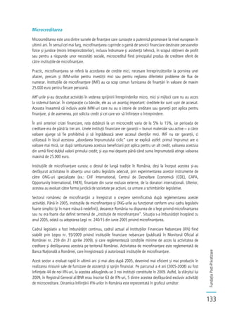 FundațiaPost-Privatizare
133
Microcreditarea
Microcreditarea este una dintre sursele de finanțare care cunoaște o puternică promovare la nivel european în
ultimii ani. În sensul cel mai larg, microfinanțarea cuprinde o gamă de servicii financiare destinate persoanelor
fizice și juridice (micro întreprinzătorilor), inclusiv îndrumare și asistență tehnică, în scopul obținerii de profit
sau pentru a răspunde unor necesități sociale, microcreditul fiind principalul produs de creditare oferit de
către instituțiile de microfinanțare.
Practic, microfinanțarea se referă la acordarea de credite mici, necesare întreprinzătorilor la pornirea unei
afaceri, precum și IMM-urilor pentru investiții mici sau pentru reglarea diferitelor probleme de flux de
numerar. Instituțiile de microfinanțare (IMF) au ca scop comun furnizarea de finanțări în valoare de maxim
25.000 euro pentru fiecare persoană.
IMF-urile și-au dezvoltat activități în vederea sprijinirii întreprinderilor micro, mici și mijlocii care nu au acces
la sistemul bancar. În comparație cu băncile, ele au un avantaj important: creditele lor sunt ușor de accesat.
Aceasta înseamnă că inclusiv acele IMM-uri care nu au o istorie de creditare sau garanții pot aplica pentru
finanțare, și de asemenea, pot solicita credit și cei care vor să înființeze o întreprindere.
În anii anteriori crizei financiare, rata dobânzii la un microcredit varia de la 5% la 15%, iar perioada de
creditare era de până la trei ani. Unele instituții financiare cer garanții – bunuri materiale sau active – a căror
valoare ajunge să fie prohibitivă și să îngrădească sever accesul clienților mici. IMF nu cer garanții, ci
utilizează în locul acestora „abordarea împrumutului ciclic” care se explică astfel: primul împrumut are o
valoare mai mică, iar după rambursarea acestuia beneficiarii pot aplica pentru un alt credit, valoarea acestuia
din urmă fiind dublul valorii primului credit; și așa mai departe până când suma împrumutată atinge valoarea
maximă de 25.000 euro.
Instituțiile de microfinanțare cunosc o destul de lungă tradiție în România, deși la început acestea și-au
desfășurat activitatea în absența unui cadru legislativ adecvat, prin experimentarea acestor instrumente de
către ONG-uri specializate (ex.: CHF International, Centrul de Dezvoltare Economică (CDE), CAPA,
Opportunity International, FAER), finanțate din surse exclusiv externe, de la donatori internaționali. Ulterior,
acestea au evoluat către forma juridică de societate pe acțiuni, ca urmare a schimbărilor legislative.
Sectorul românesc de microfinanțări a înregistrat o creștere semnificativă după reglementarea acestei
activități. Până în 2005, instituțiile de microfinanțare și ONG-urile au funcționat conform unui cadru legislativ
foarte simplist (și în mare măsură nedefinit), deoarece România nu dispunea de o lege privind microfinanțarea
sau nu era foarte clar definit termenul de „instituție de microfinanțare”. Situația s-a îmbunătățit începând cu
anul 2005, odată cu adoptarea Legii nr. 240/15 din iunie 2005 privind microfinanțarea.
Cadrul legislativ a fost îmbunătățit continuu, cadrul actual al Instituțiilor Financiare Nebancare (IFN) fiind
stabilit prin Legea nr. 93/2009 privind instituțiile financiare nebancare (publicată în Monitorul Oficial al
României nr. 259 din 21 aprilie 2009), și care reglementează condițiile minime de acces la activitatea de
creditare și desfășurarea acesteia pe teritoriul României. Activitatea de microfinanțare este reglementată de
Banca Națională a României, care înregistrează și autorizează instituțiile de microfinanțare.
Acest sector a evoluat rapid în ultimii ani și mai ales după 2005, devenind mai eficient și mai productiv în
realizarea misiunii sale de furnizare de asistență și sprijin financiar. Pe parcursul a 4 ani (2005-2008) au fost
înființate 44 de noi IFN-uri, la acestea adăugându-se 3 noi instituții constituite în 2009. Astfel, la sfârșitul lui
2009, în Registrul General al BNR erau înscrise 63 de IFN-uri, 5 dintre acestea desfășurând exclusiv activități
de microcreditare. Dinamica înființării IFN-urilor în România este reprezentată în graficul următor:
 