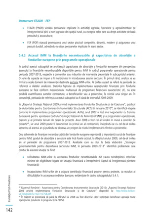 FundațiaPost-Privatizare
142
Demarcare FEADR - FEP
FEADR (PNDR) vizează persoanele implicate în activități agricole, forestiere și agroalimentare pe
întreg teritoriul țării si non-agricole din spațiul rural, cu excepția celor care au drept activitate de bază
pescuitul și acvacultura;
FEP (POP) vizează promovarea unui sector piscicol competitiv, dinamic, modern și asigurarea unui
pescuit durabil, adresându-se doar persoanelor implicate în acest sector.
5.4.3. Accesul IMM la finanțările nerambursabile și capacitatea de absorbție a
fondurilor europene prin programele operaționale
În cadrul acestui subcapitol se analizează capacitatea de absorbție a fondurilor europene din perspectiva
accesului la finanțările nerambursabile disponibile pentru IMM în cadrul programelor operaționale pentru
perioada 2007-2013, respectiv a domeniilor sau măsurilor de intervenție prezentate în subcapitolul anterior.
O serie de aspecte se impun a fi menționate în introducerea acestei secțiuni. În primul rând, analiza se va
limita la acele domenii de intervenție destinate exclusiv IMM-urilor. Al doilea aspect se referă la perioada de
referință a datelor analizate. Datorită faptului că implementarea operațiunilor finanțate prin fondurile
europene se face conform mecanismului multianual de programare financiară caracteristic UE, nu este
posibilă cuantificarea sumelor contractate, a beneficiarilor sau a proiectelor, la nivelul unui singur an. În
consecință, perioada de referință a acestui subcapitol va fi dată de intervalul 2007-2009.
În „Raportul Strategic Național 2009 privind implementarea Fondurilor Structurale și de Coeziune”, publicat
de Autoritatea pentru Coordonarea Instrumentelor Structurale (ACIS) în ianuarie 201048
, se identifică etapele
parcurse în implementarea programelor operaționale. Astfel, anul 2007 a fost anul negocierilor cu Comisia
Europeană pentru aprobarea Cadrului Strategic Național de Referință (CSNR) și a programelor operaționale,
precum și al primelor lansări de cereri de proiecte. Anul 2008 a fost cel al lansării în masă a cererilor de
proiecte49
, iar anul 2009 poate fi caracterizat ca primul an al contractării, începându-se cu cel de-al doilea
semestru al acestui an și putându-se observa un progres la nivelul implementării efective a proiectelor.
Deși schemele de finanțare nerambursabilă din fondurile europene reprezintă o importantă sursă de finanțare
pentru IMM, gradul de absorbție a acestora este încă foarte scăzut, la sfârșitul anului 2009, cel de-al treilea
an al perioadei de programare 2007-2013. Analizele care au stat la baza elaborării „Strategiei
guvernamentale pentru dezvoltarea sectorului IMM, în perioada 2009-2013” identifică problemele care
conduc la această situație ca fiind:
Dificultatea IMM-urilor în accesarea fondurilor nerambursabile din cauza neîndeplinirii criteriilor
minime de eligibilitate legate de situația financiară a întreprinderii (faptul că înregistrează pierdere
financiară);
Incapacitatea IMM-urilor de a asigura contribuția financiară proprie pentru proiecte, ca rezultat al
dificultăților în accesarea creditelor bancare, evidențiate în cadrul subcapitolului 5.4.1;
48
Guvernul României - Autoritatea pentru Coordonarea Instrumentelor Structurale (2010): „Raportul Strategic Național
2009 privind implementarea Fondurilor Structurale și de Coeziune” disponibil la: http://www.fonduri-
ue.ro/upload/127323712758.pdf
49
În Raport se precizează că până la sfârșitul lui 2008 au fost deschise către potențialii beneficiari aproape toate
operațiunile prevăzute în programe (cca. 90%).
 