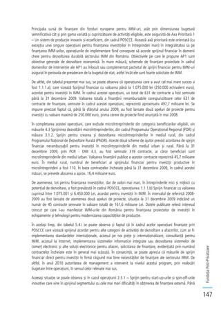 FundațiaPost-Privatizare
147
Principala sursă de finanțare din fonduri europene pentru IMM-uri, atât prin dimensiunea bugetară
semnificativă cât și prin gama variată și cuprinzătoare de activități eligibile, este asigurată de Axa Prioritară 1
– Un sistem de producție inovativ și ecoeficient, din cadrul POSCCE. Această axă prioritară este orientată (cu
excepția unei singure operațiuni pentru finanțarea investițiilor în întreprinderi mari) în integralitatea sa pe
finanțarea IMM-urilor, operațiunile de implementare fiind concepute să acorde sprijinul financiar în domenii
cheie pentru dezvoltarea durabilă sectorului IMM din România. Obiectivele pe care le propune AP1 sunt
obiective generale de dezvoltare economică. În mare măsură, schemele de finanțare proiectate în cadrul
domeniilor de intervenție ale AP1 au înlocuit sau complementat pachetul de sprijin financiar pentru IMM-uri
asigurat în perioada de preaderare de la bugetul de stat, astfel încât ele sunt foarte solicitate de IMM.
De altfel, din tabelul prezentat mai sus, se poate observa că operațiunea care a avut cel mai mare succes a
fost 1.1.1.a), care vizează Sprijinul financiar cu valoarea până la 1.075.000 lei (250.000 echivalent euro),
acordat pentru investiții în IMM. În cadrul acestei operațiuni, un total de 631 de contracte a fost semnate
până la 31 decembrie 2009. Valoarea totală a finanțării nerambursabile corespunzătoare celor 631 de
contracte de finanțare, semnate în cadrul acestei operațiuni, reprezintă aproximativ 497,7 milioane lei. Se
impune precizat faptul că, până la sfârșitul anului 2009, au fost lansate două apeluri de proiecte pentru
investiții cu valoare maximă de 250.000 euro, prima cerere de proiecte fiind anunțată în mai 2008.
În completarea acestei operațiuni, care exclude microîntreprinderile din categoria beneficiarilor eligibili, vin
măsurile 4.3 Sprijinirea dezvoltării microîntreprinderilor, din cadrul Programului Operațional Regional (POR) și
măsura 3.1.2. Sprijin pentru crearea și dezvoltarea microîntreprinderilor în mediul rural, din cadrul
Programului Național de Dezvoltare Rurală (PNDR). Aceste două scheme de ajutor prevăd acordarea de sprijin
financiar nerambursabil pentru investiții în microîntreprinderile din mediul urban și rural. Până la 31
decembrie 2009, prin POR - DMI 4.3, au fost semnate 319 contracte, ai căror beneficiari sunt
microîntreprinderile din mediul urban. Valoarea finanțării publice a acestor contracte reprezintă 45,7 milioane
euro. În mediul rural, numărul de beneficiari ai sprijinului financiar pentru investiții productive în
microîntreprinderi a fost 110. În baza contractelor încheiate până la 31 decembrie 2009, în cadrul acestei
măsuri, se prevede alocarea a aprox. 16,4 milioane euro.
De asemenea, tot pentru finanțarea investițiilor, dar de valori mai mari, în întreprinderile mici și mijlocii cu
potențial de dezvoltare, a fost prevăzută în cadrul POSCCE, operațiunea 1.1.1.b) Sprijin financiar cu valoarea
cuprinsă între 1.075.001 și 6.450.000 Lei, acordat pentru investiții în IMM. În intervalul de referință 2008-
2009 au fost lansate de asemenea două apeluri de proiecte, situația la 31 decembrie 2009 indicând un
număr de 45 contracte semnate în valoare totală de 161,6 milioane Lei. Datele publicate relevă interesul
crescut pe care l-au manifestat IMM-urile din România pentru finanțarea proiectelor de investiții în
echipamente și tehnologii pentru modernizarea capacităților de producție.
În același timp, din tabelul 5.4.i se poate observa și faptul că în cadrul acelor operațiuni finanțate prin
POSCCE care vizează sprijinul acordat pentru alte categorii de activități de dezvoltare a afacerilor, cum ar fi:
implementarea standardelor internaționale, accesul pe noi piețe și internaționalizare, consultanță pentru
IMM, accesul la Internet, implementarea sistemelor informatice integrate sau dezvoltarea sistemelor de
comerț electronic și alte soluții electronice pentru afaceri, solicitarea de finanțare, evidențiată prin numărul
contractelor încheiate este în general mai scăzută. În consecință, se poate aprecia că măsurile de sprijin
financiar direct pentru investiții în firmă răspund mai bine necesităților de finanțare ale sectorului IMM. De
altfel, în anul 2010 autoritatea de management a intervenit la nivelul acestui program, prin realocări
bugetare între operațiuni, în sensul celor relevate mai sus.
Aceeași situație se poate observa și în cazul operațiunii 2.3.1 – Sprijin pentru start-up-urile și spin-off-urile
inovative care vine în sprijinul segmentului cu cele mai mari dificultăți în obținerea de finanțare externă. Până
 