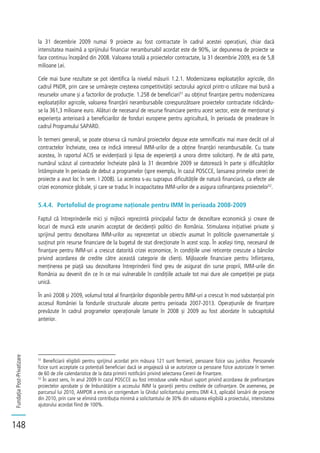 FundațiaPost-Privatizare
148
la 31 decembrie 2009 numai 9 proiecte au fost contractate în cadrul acestei operațiuni, chiar dacă
intensitatea maximă a sprijinului financiar nerambursabil acordat este de 90%, iar depunerea de proiecte se
face continuu începând din 2008. Valoarea totală a proiectelor contractate, la 31 decembrie 2009, era de 5,8
milioane Lei.
Cele mai bune rezultate se pot identifica la nivelul măsurii 1.2.1. Modernizarea exploataților agricole, din
cadrul PNDR, prin care se urmărește creșterea competitivității sectorului agricol printr-o utilizare mai bună a
resurselor umane și a factorilor de producție. 1.258 de beneficiari51
au obținut finanțare pentru modernizarea
exploatațiilor agricole, valoarea finanțării nerambursabile corespunzătoare proiectelor contractate ridicându-
se la 361,3 milioane euro. Alături de necesarul de resurse financiare pentru acest sector, este de menționat și
experiența anterioară a beneficiarilor de fonduri europene pentru agricultură, în perioada de preaderare în
cadrul Programului SAPARD.
În termeni generali, se poate observa că numărul proiectelor depuse este semnificativ mai mare decât cel al
contractelor încheiate, ceea ce indică interesul IMM-urilor de a obține finanțări nerambursabile. Cu toate
acestea, în raportul ACIS se evidențiază și lipsa de experiență a unora dintre solicitanți. Pe de altă parte,
numărul scăzut al contractelor încheiate până la 31 decembrie 2009 se datorează în parte și dificultăților
întâmpinate în perioada de debut a programelor (spre exemplu, în cazul POSCCE, lansarea primelor cereri de
proiecte a avut loc în sem. I 2008). La acestea s-au suprapus dificultățile de natură financiară, ca efecte ale
crizei economice globale, și care se traduc în incapacitatea IMM-urilor de a asigura cofinanțarea proiectelor52
.
5.4.4. Portofoliul de programe naționale pentru IMM în perioada 2008-2009
Faptul că întreprinderile mici și mijlocii reprezintă principalul factor de dezvoltare economică și creare de
locuri de muncă este unanim acceptat de decidenții politici din România. Stimularea inițiativei private și
sprijinul pentru dezvoltarea IMM-urilor au reprezentat un obiectiv asumat în politicile guvernamentale și
susținut prin resurse financiare de la bugetul de stat direcționate în acest scop. În același timp, necesarul de
finanțare pentru IMM-uri a crescut datorită crizei economice, în condițiile unei reticențe crescute a băncilor
privind acordarea de credite către această categorie de clienți. Mijloacele financiare pentru înființarea,
menținerea pe piață sau dezvoltarea întreprinderii fiind greu de asigurat din surse proprii, IMM-urile din
România au devenit din ce în ce mai vulnerabile în condițiile actuale tot mai dure ale competiției pe piața
unică.
În anii 2008 și 2009, volumul total al finanțărilor disponibile pentru IMM-uri a crescut în mod substanțial prin
accesul României la fondurile structurale alocate pentru perioada 2007-2013. Operațiunile de finanțare
prevăzute în cadrul programelor operaționale lansate în 2008 și 2009 au fost abordate în subcapitolul
anterior.
51
Beneficiarii eligibili pentru sprijinul acordat prin măsura 121 sunt fermierii, persoane fizice sau juridice. Persoanele
fizice sunt acceptate ca potențiali beneficiari dacă se angajează să se autorizeze ca persoane fizice autorizate în termen
de 60 de zile calendaristice de la data primirii notificării privind selectarea Cererii de Finanțare.
52
În acest sens, în anul 2009 în cazul POSCCE au fost introduse unele măsuri suport privind acordarea de prefinanțare
proiectelor aprobate și de îmbunătățire a accesului IMM la garanții pentru creditele de cofinanțare. De asemenea, pe
parcursul lui 2010, AMPOR a emis un corrigendum la Ghidul solicitantului pentru DMI 4.3, aplicabil lansării de proiecte
din 2010, prin care se elimină contribuția minimă a solicitantului de 30% din valoarea eligibilă a proiectului, intensitatea
ajutorului acordat fiind de 100%.
 