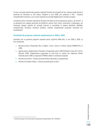 FundațiaPost-Privatizare
149
În ceea ce privește pachetul de programe naționale finanțate de la bugetul de stat, valoarea totală alocată și
domeniile de intervenție au fost reduse, începând cu anul 2008, prin preluarea în POS - Creșterea
Competitivității Economice a unui număr important de activități eligibile pentru finanțări europene.
Caracteristic pentru schemele naționale de finanțare este faptul că ele se bazează pe ajutorul „de minimis” și
se adresează unor categorii particulare de beneficiari, precum tineri, femei, comercianți și meșteșugari, sau
finanțează categorii specifice de activități (instruire și consultanță în vederea dezvoltării abilităților
antreprenoriale, stimularea reinvestirii profitului, creșterea competitivității produselor industriale prin
standardizare).
Portofoliul de programe naționale implementate în 2008 și 2009
Instituțiile care au gestionat programe naționale pentru sprijinirea IMM-urilor, în anii 2008 și 2009, au
fost următoarele:
Ministerul pentru Întreprinderi Mici și Mijlocii, Turism, Comerț și Profesii Liberale (MIMMCTPL), în
2008;
Agenția pentru Implementarea Proiectelor și Programelor pentru IMM (înființată în baza HG nr.65/11
februarie 2009). Implementarea programelor la nivel local s-a realizat prin implicarea oficiilor
teritoriale pentru IMM și Cooperație (OTIMMC) aflate în coordonarea Agenției;
Ministerul Economiei – Direcția Generală Politică Industrială și Competitivitate;
Ministerul Finanțelor Publice – Direcția Generală Ajutor de Stat53
.
53
Schema de ajutor de minimis pentru dezvoltarea întreprinderilor HG 1164/2007.
 