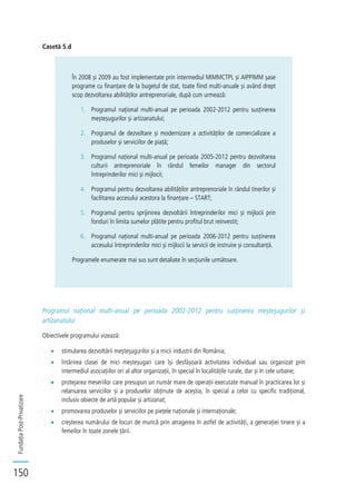 FundațiaPost-Privatizare
150
Casetă 5.d
În 2008 și 2009 au fost implementate prin intermediul MIMMCTPL și AIPPIMM șase
programe cu finanțare de la bugetul de stat, toate fiind multi-anuale și având drept
scop dezvoltarea abilităților antreprenoriale, după cum urmează:
1. Programul național multi-anual pe perioada 2002-2012 pentru susținerea
meșteșugurilor și artizanatului;
2. Programul de dezvoltare și modernizare a activităților de comercializare a
produselor și serviciilor de piață;
3. Programul național multi-anual pe perioada 2005-2012 pentru dezvoltarea
culturii antreprenoriale în rândul femeilor manager din sectorul
întreprinderilor mici și mijlocii;
4. Programul pentru dezvoltarea abilităților antreprenoriale în rândul tinerilor și
facilitarea accesului acestora la finanțare – START;
5. Programul pentru sprijinirea dezvoltării întreprinderilor mici și mijlocii prin
fonduri în limita sumelor plătite pentru profitul brut reinvestit;
6. Programul național multi-anual pe perioada 2006-2012 pentru susținerea
accesului întreprinderilor mici și mijlocii la servicii de instruire și consultanță.
Programele enumerate mai sus sunt detaliate în secțiunile următoare.
Programul național multi-anual pe perioada 2002-2012 pentru susținerea meșteșugurilor și
artizanatului
Obiectivele programului vizează:
stimularea dezvoltării meșteșugurilor și a micii industrii din România;
întărirea clasei de mici meșteșugari care își desfășoară activitatea individual sau organizat prin
intermediul asociațiilor ori al altor organizații, în special în localitățile rurale, dar și în cele urbane;
protejarea meseriilor care presupun un număr mare de operații executate manual în practicarea lor și
relansarea serviciilor și a produselor obținute de aceștia, în special a celor cu specific tradițional,
inclusiv obiecte de artă popular și artizanat;
promovarea produselor și serviciilor pe piețele naționale și internaționale;
creșterea numărului de locuri de muncă prin atragerea în astfel de activități, a generației tinere și a
femeilor în toate zonele țării.
 
