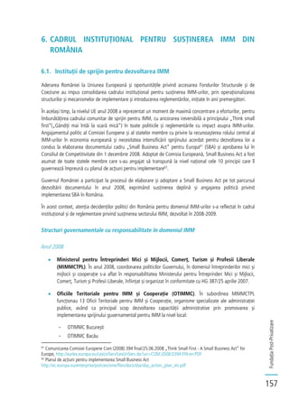 FundațiaPost-Privatizare
157
6. CADRUL INSTITUȚIONAL PENTRU SUSȚINEREA IMM DIN
ROMÂNIA
6.1. Instituții de sprijin pentru dezvoltarea IMM
Aderarea României la Uniunea Europeană și oportunitățile privind accesarea Fondurilor Structurale și de
Coeziune au impus consolidarea cadrului instituțional pentru susținerea IMM-urilor, prin operaționalizarea
structurilor și mecanismelor de implementare și introducerea reglementărilor, inițiate în anii premergători.
În același timp, la nivelul UE anul 2008 a reprezentat un moment de maximă concentrare a eforturilor, pentru
îmbunătățirea cadrului comunitar de sprijin pentru IMM, cu ancorarea ireversibilă a principiului „Think small
first”(„Gândiți mai întâi la scară mică”) în toate politicile și reglementările cu impact asupra IMM-urilor.
Angajamentul politic al Comisiei Europene și al statelor membre cu privire la recunoașterea rolului central al
IMM-urilor în economia europeană și necesitatea intensificării sprijinului acordat pentru dezvoltarea lor a
condus la elaborarea documentului cadru „Small Business Act” pentru Europa61
(SBA) și aprobarea lui în
Consiliul de Competitivitate din 1 decembrie 2008. Adoptat de Comisia Europeană, Small Business Act a fost
asumat de toate statele membre care s-au angajat să transpună la nivel național cele 10 principii care îl
guvernează împreună cu planul de acțiuni pentru implementare62
.
Guvernul României a participat la procesul de elaborare și adoptare a Small Business Act pe tot parcursul
dezvoltării documentului în anul 2008, exprimând susținerea deplină și angajarea politică privind
implementarea SBA în România.
În acest context, atenția decidenților politici din România pentru domeniul IMM-urilor s-a reflectat în cadrul
instituțional și de reglementare privind susținerea sectorului IMM, dezvoltat în 2008-2009.
Structuri guvernamentale cu responsabilitate în domeniul IMM
Anul 2008
Ministerul pentru Întreprinderi Mici și Mijlocii, Comerț, Turism și Profesii Liberale
(MIMMCTPL). În anul 2008, coordonarea politicilor Guvernului, în domeniul întreprinderilor mici și
mijlocii și cooperație s-a aflat în responsabilitatea Ministerului pentru Întreprinderi Mici și Mijlocii,
Comerț, Turism și Profesii Liberale, înființat și organizat în conformitate cu HG 387/25 aprilie 2007.
Oficiile Teritoriale pentru IMM și Cooperație (OTIMMC). În subordinea MIMMCTPL
funcționau 13 Oficii Teritoriale pentru IMM și Cooperație, organisme specializate ale administrației
publice, având ca principal scop dezvoltarea capacității administrative prin promovarea și
implementarea sprijinului guvernamental pentru IMM la nivel local:
- OTIMMC București
- OTIMMC Bacău
61
Comunicarea Comisiei Europene Com (2008) 394 final/25.06.2008 „Think Small First - A Small Business Act” for
Europe, http://eurlex.europa.eu/LexUriServ/LexUriServ.do?uri=COM:2008:0394:FIN:en:PDF
62
Planul de acțiuni pentru implementarea Small Business Act
http://ec.europa.eu/enterprise/policies/sme/files/docs/sba/sba_action_plan_en.pdf
 