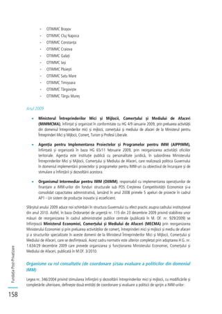 FundațiaPost-Privatizare
158
- OTIMMC Brașov
- OTIMMC Cluj Napoca
- OTIMMC Constanța
- OTIMMC Craiova
- OTIMMC Galați
- OTIMMC Iași
- OTIMMC Ploiești
- OTIMMC Satu Mare
- OTIMMC Timișoara
- OTIMMC Târgoviște
- OTIMMC Târgu Mureș
Anul 2009
Ministerul Întreprinderilor Mici și Mijlocii, Comerțului și Mediului de Afaceri
(MIMMCMA), înființat și organizat în conformitate cu HG 4/9 ianuarie 2009, prin preluarea activității
din domeniul întreprinderilor mici și mijlocii, comerțului și mediului de afaceri de la Ministerul pentru
Întreprinderi Mici și Mijlocii, Comerț, Turism și Profesii Liberale.
Agenția pentru Implementarea Proiectelor și Programelor pentru IMM (AIPPIMM),
înființată și organizată în baza HG 65/11 februarie 2009, prin reorganizarea activității oficiilor
teritoriale. Agenția este instituție publică cu personalitate juridică, în subordinea Ministerului
Întreprinderilor Mici și Mijlocii, Comerțului și Mediului de Afaceri, care realizează politica Guvernului
în domeniul implementării proiectelor și programelor pentru IMM-uri cu obiectivul de încurajare și de
stimulare a înființării și dezvoltării acestora.
Organismul Intermediar pentru IMM (OIIMM), responsabil cu implementarea operațiunilor de
finanțare a IMM-urilor din fonduri structurale sub POS Creșterea Competitivității Economice și-a
consolidat capacitatea administrativă, lansând în anul 2008 primele 5 apeluri de proiecte în cadrul
AP1 - Un sistem de producție inovativ și ecoeficient.
Sfârșitul anului 2009 aduce noi schimbări în structura Guvernului cu efect practic asupra cadrului instituțional
din anul 2010. Astfel, în baza Ordonanței de urgență nr. 115 din 23 decembrie 2009 privind stabilirea unor
măsuri de reorganizarea în cadrul administrației publice centrale (publicată în M. Of. nr. 929/2009) se
înființează Ministerul Economiei, Comerțului și Mediului de Afaceri (MECMA) prin reorganizarea
Ministerului Economiei și prin preluarea activităților de comerț, întreprinderi mici și mijlocii și mediu de afaceri
și a structurilor specializate în aceste domenii de la Ministerul Întreprinderilor Mici și Mijlocii, Comerțului și
Mediului de Afaceri, care se desființează. Acest cadru normativ este ulterior completat prin adoptarea H.G. nr.
1.634/29 decembrie 2009 care prevede organizarea și funcționarea Ministerului Economiei, Comerțului și
Mediului de Afaceri, publicată în M.Of. 3/2010.
Organisme cu rol consultativ (de coordonare și/sau evaluare a politicilor din domeniul
IMM)
Legea nr. 346/2004 privind stimularea înființării și dezvoltării întreprinderilor mici și mijlocii, cu modificările și
completările ulterioare, definește două entități de coordonare și evaluare a politicii de sprijin a IMM-urilor:
 