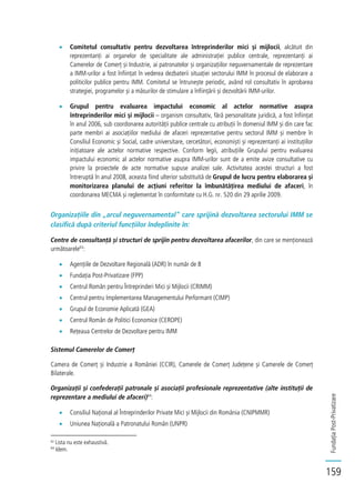 FundațiaPost-Privatizare
159
Comitetul consultativ pentru dezvoltarea întreprinderilor mici și mijlocii, alcătuit din
reprezentanți ai organelor de specialitate ale administrației publice centrale, reprezentanți ai
Camerelor de Comerț și Industrie, ai patronatelor și organizațiilor neguvernamentale de reprezentare
a IMM-urilor a fost înființat în vederea dezbaterii situației sectorului IMM în procesul de elaborare a
politicilor publice pentru IMM. Comitetul se întrunește periodic, având rol consultativ în aprobarea
strategiei, programelor și a măsurilor de stimulare a înființării și dezvoltării IMM-urilor.
Grupul pentru evaluarea impactului economic al actelor normative asupra
întreprinderilor mici și mijlocii – organism consultativ, fără personalitate juridică, a fost înființat
în anul 2006, sub coordonarea autorității publice centrale cu atribuții în domeniul IMM și din care fac
parte membri ai asociațiilor mediului de afaceri reprezentative pentru sectorul IMM și membre în
Consiliul Economic și Social, cadre universitare, cercetători, economiști și reprezentanți ai instituțiilor
inițiatoare ale actelor normative respective. Conform legii, atribuțiile Grupului pentru evaluarea
impactului economic al actelor normative asupra IMM-urilor sunt de a emite avize consultative cu
privire la proiectele de acte normative supuse analizei sale. Activitatea acestei structuri a fost
întreruptă în anul 2008, aceasta fiind ulterior substituită de Grupul de lucru pentru elaborarea și
monitorizarea planului de acțiuni referitor la îmbunătățirea mediului de afaceri, în
coordonarea MECMA și reglementat în conformitate cu H.G. nr. 520 din 29 aprilie 2009.
Organizațiile din „arcul neguvernamental” care sprijină dezvoltarea sectorului IMM se
clasifică după criteriul funcțiilor îndeplinite în:
Centre de consultanță și structuri de sprijin pentru dezvoltarea afacerilor, din care se menționează
următoarele63
:
Agențiile de Dezvoltare Regională (ADR) în număr de 8
Fundația Post-Privatizare (FPP)
Centrul Român pentru Întreprinderi Mici și Mijlocii (CRIMM)
Centrul pentru Implementarea Managementului Performant (CIMP)
Grupul de Economie Aplicată (GEA)
Centrul Român de Politici Economice (CEROPE)
Rețeaua Centrelor de Dezvoltare pentru IMM
Sistemul Camerelor de Comerț
Camera de Comerț și Industrie a României (CCIR), Camerele de Comerț Județene și Camerele de Comerț
Bilaterale.
Organizații și confederații patronale și asociații profesionale reprezentative (alte instituții de
reprezentare a mediului de afaceri)64
:
Consiliul Național al Întreprinderilor Private Mici și Mijlocii din România (CNIPMMR)
Uniunea Națională a Patronatului Român (UNPR)
63
Lista nu este exhaustivă.
64
Idem.
 