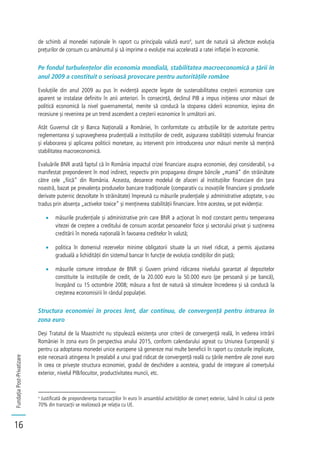FundațiaPost-Privatizare
16
de schimb al monedei naționale în raport cu principala valută euro4
, sunt de natură să afecteze evoluția
prețurilor de consum cu amănuntul și să imprime o evoluție mai accelerată a ratei inflației în economie.
Pe fondul turbulențelor din economia mondială, stabilitatea macroeconomică a țării în
anul 2009 a constituit o serioasă provocare pentru autoritățile române
Evoluțiile din anul 2009 au pus în evidență aspecte legate de sustenabilitatea creșterii economice care
aparent se instalase definitiv în anii anteriori. În consecință, declinul PIB a impus inițierea unor măsuri de
politică economică la nivel guvernamental, menite să conducă la stoparea căderii economice, ieșirea din
recesiune și revenirea pe un trend ascendent a creșterii economice în următorii ani.
Atât Guvernul cât și Banca Națională a României, în conformitate cu atribuțiile lor de autoritate pentru
reglementarea și supravegherea prudențială a instituțiilor de credit, asigurarea stabilității sistemului financiar
și elaborarea și aplicarea politicii monetare, au intervenit prin introducerea unor măsuri menite să mențină
stabilitatea macroeconomică.
Evaluările BNR arată faptul că în România impactul crizei financiare asupra economiei, deși considerabil, s-a
manifestat preponderent în mod indirect, respectiv prin propagarea dinspre băncile „mamă” din străinătate
către cele „fiică” din România. Aceasta, deoarece modelul de afaceri al instituțiilor financiare din țara
noastră, bazat pe prevalența produselor bancare tradiționale (comparativ cu inovațiile financiare și produsele
derivate puternic dezvoltate în străinătate) împreună cu măsurile prudențiale și administrative adoptate, s-au
tradus prin absența „activelor toxice” și menținerea stabilității financiare. Între acestea, se pot evidenția:
măsurile prudențiale și administrative prin care BNR a acționat în mod constant pentru temperarea
vitezei de creștere a creditului de consum acordat persoanelor fizice și sectorului privat și susținerea
creditării în moneda națională în favoarea creditelor în valută;
politica în domeniul rezervelor minime obligatorii situate la un nivel ridicat, a permis ajustarea
graduală a lichidității din sistemul bancar în funcție de evoluția condițiilor din piață;
măsurile comune introduse de BNR și Guvern privind ridicarea nivelului garantat al depozitelor
constituite la instituțiile de credit, de la 20.000 euro la 50.000 euro (pe persoană și pe bancă),
începând cu 15 octombrie 2008; măsura a fost de natură să stimuleze încrederea și să conducă la
creșterea economisirii în rândul populației.
Structura economiei în proces lent, dar continuu, de convergență pentru intrarea în
zona euro
Deși Tratatul de la Maastricht nu stipulează existența unor criterii de convergență reală, în vederea intrării
României în zona euro (în perspectiva anului 2015, conform calendarului agreat cu Uniunea Europeană) și
pentru ca adoptarea monedei unice europene să genereze mai multe beneficii în raport cu costurile implicate,
este necesară atingerea în prealabil a unui grad ridicat de convergență reală cu țările membre ale zonei euro
în ceea ce privește structura economiei, gradul de deschidere a acesteia, gradul de integrare al comerțului
exterior, nivelul PIB/locuitor, productivitatea muncii, etc.
4
Justificată de preponderența tranzacțiilor în euro în ansamblul activităților de comerț exterior, luând în calcul că peste
70% din tranzacții se realizează pe relația cu UE.
 