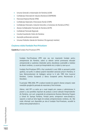 FundațiaPost-Privatizare
160
Uniunea Generală a Industriașilor din România (UGIR)
Confederația Patronală din Industria României (CONPIROM)
Patronatul Național Român (PNR)
Confederația Națională a Patronatului Român (CNPR)
Confederația Patronală a Industriei Serviciilor și Comerțului din România (CPISC)
Alianța Confederațiilor Patronale din România (ACPR)
Confederații Patronale Regionale
Consiliul Investitorilor Străini din România
Asociațiile profesionale sectoriale
Uniunea Profesiilor Liberale din România (18 organizații membre)
Creșterea rolului Fundației Post-Privatizare
Casetă 6.a Fundația Post-Privatizare (FPP)
Fundația Post-Privatizare (FPP) este cea mai importantă fundație pentru
antreprenoriat din România, având ca obiectiv central promovarea educației
antreprenoriale și susținerea inițiativelor pentru dezvoltarea sustenabilă a mediului
de afaceri românesc, cu accent pe întreprinderile mici și mijlocii și start-up-uri.
Fundația Post-Privatizare (FPP) a fost constituită în anul 2006 ca persoană juridică
apolitică, non-profit, în vederea sprijinirii dezvoltării sectorului privat în România, în
baza Memorandumului de înțelegere semnat la 6 iulie 1995 între Guvernul
României, Comisia Europeană și Banca Europeană pentru Reconstrucție și
Dezvoltare.
În perioada 1996-2006, FPP a realizat investiții de capital în diverse companii, toate
investițiile ajungând la perioada de maturitate și fiind încheiate.
Ulterior, rolul FPP s-a extins pe o nouă treaptă prin crearea și administrarea în
prezent a unui portofoliu important de produse și servicii adresate întreprinzătorilor
din România, cum sunt: programele de antreprenoriat Business Mentoring Program
și School for Startups România, Portalul pentru antreprenori www.esimplu.ro,
rapoarte și studii pe teme legate de evoluția antreprenoriatului românesc, etc. Mai
multe informații sunt disponibile pe site-ul Fundației Post-Privatizare, accesibil la
adresa www.postprivatizare.ro.
 