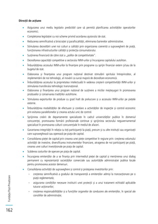 FundațiaPost-Privatizare
162
Direcții de acțiune
Asigurarea unui mediu legislativ predictibil care să permită planificarea activităților operatorilor
economici.
Completarea legislației cu noi scheme privind acordarea ajutorului de stat.
Reducerea semnificativă a birocrației și parafiscalității, eliminarea barierelor administrative.
Stimularea dezvoltării unei noi culturi a calității prin organizarea coerentă a supravegherii de piață,
funcționarea infrastructurilor calității și protecția consumatorului.
Susținerea financiară de către stat a „polilor de competitivitate".
Dezvoltarea capacității competitive a sectorului IMM-urilor și încurajarea capitalului autohton.
Îmbunătățirea accesului IMM-urilor la finanțare prin programe cu sprijin financiar extern și/sau de la
bugetul de stat.
Elaborarea și finanțarea unui program național destinat stimulării spiritului întreprinzător, al
implementării de noi tehnologii, al inovării ca sursă majoră de dezvoltare economică.
Îmbunătățirea accesului la proprietatea intelectuală în vederea creșterii competitivității IMM-urilor și
stimularea transferului tehnologic transnațional.
Elaborarea și finanțarea unui program național de susținere a micilor meșteșugari în promovarea
produselor și conservarea tradițiilor autohtone.
Stimularea exporturilor de produse cu grad înalt de prelucrare și a accesului IMM-urilor pe piețele
externe.
Îmbunătățirea modalităților de efectuare și corelare a activităților de inspecție și control economic
prin evitarea paralelismelor și crearea actului unic de control.
Sprijinirea creării de departamente specializate în cadrul universităților publice în domeniul
concurenței, promovarea formării profesionale continue și sprijinirea sectorului neguvernamental
specializat în promovarea culturii concurențiale în mediul de afaceri.
Garantarea integrității în relația cu toți participanții la piață, precum și cu alte instituții sau organizații
care supraveghează sau operează pe piața de capital.
Consolidarea pieței de capital prin crearea unei piețe competitive în regiune prin: creșterea volumului
activității de investire, diversificarea instrumentelor financiare, atragerea de noi participanți pe piață,
crearea unei culturi investiționale pe piața de capital.
Scăderea costurilor de operare pe piața de capital.
Încurajarea emitenților de a se finanța prin intermediul pieței de capital și menținerea unui dialog
permanent cu reprezentanții societăților comerciale sau autoritățile administrației publice locale
pentru promovarea acestor demersuri.
Consolidarea activității de supraveghere și control și protejarea investitorilor prin:
- creșterea semnificativă a gradului de transparență a emitenților admiși la tranzacționare pe o
piață reglementată;
- asigurarea condițiilor necesare instituirii unei protecții și a unui tratament echitabil aplicabile
tuturor acționarilor;
- creșterea responsabilităților și a funcțiilor organelor de conducere ale emitenților, în special ale
consiliilor de administrație;
 
