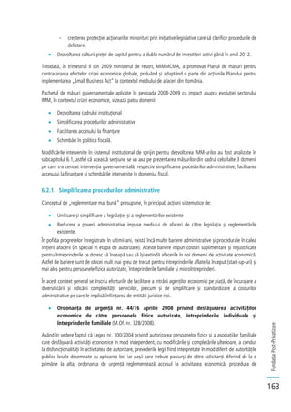 FundațiaPost-Privatizare
163
- creșterea protecției acționarilor minoritari prin inițiative legislative care să clarifice procedurile de
delistare.
Dezvoltarea culturii pieței de capital pentru a dubla numărul de investitori activi până în anul 2012.
Totodată, în trimestrul II din 2009 ministerul de resort, MIMMCMA, a promovat Planul de măsuri pentru
contracararea efectelor crizei economice globale, preluând și adaptând o parte din acțiunile Planului pentru
implementarea „Small Business Act” la contextul mediului de afaceri din România.
Pachetul de măsuri guvernamentale aplicate în perioada 2008-2009 cu impact asupra evoluției sectorului
IMM, în contextul crizei economice, vizează patru domenii:
Dezvoltarea cadrului instituțional
Simplificarea procedurilor administrative
Facilitarea accesului la finanțare
Schimbări în politica fiscală.
Modificările intervenite în sistemul instituțional de sprijin pentru dezvoltarea IMM-urilor au fost analizate în
subcapitolul 6.1, astfel că această secțiune se va axa pe prezentarea măsurilor din cadrul celorlalte 3 domenii
pe care s-a centrat intervenția guvernamentală, respectiv simplificarea procedurilor administrative, facilitarea
accesului la finanțare și schimbările intervenite în domeniul fiscal.
6.2.1. Simplificarea procedurilor administrative
Conceptul de „reglementare mai bună” presupune, în principal, acțiuni sistematice de:
Unificare și simplificare a legislației și a reglementărilor existente
Reducere a poverii administrative impuse mediului de afaceri de către legislația și reglementările
existente.
În pofida progreselor înregistrate în ultimii ani, există încă multe bariere administrative și procedurale în calea
inițierii afacerii (în special în etapa de autorizare). Aceste bariere impun costuri suplimentare și nejustificate
pentru întreprinderile ce doresc să înceapă sau să își extindă afacerile în noi domenii de activitate economică.
Astfel de bariere sunt de obicei mult mai greu de trecut pentru întreprinderile aflate la început (start-up-uri) și
mai ales pentru persoanele fizice autorizate, întreprinderile familiale și microîntreprinderi.
În acest context general se înscriu eforturile de facilitare a intrării agenților economici pe piață, de încurajare a
diversificării și ridicării complexității serviciilor, precum și de simplificare și standardizare a costurilor
administrative pe care le implică înființarea de entități juridice noi.
Ordonanța de urgență nr. 44/16 aprilie 2008 privind desfășurarea activităților
economice de către persoanele fizice autorizate, întreprinderile individuale și
întreprinderile familiale (M.Of. nr. 328/2008).
Având în vedere faptul că Legea nr. 300/2004 privind autorizarea persoanelor fizice și a asociațiilor familiale
care desfășoară activități economice în mod independent, cu modificările și completările ulterioare, a condus
la disfuncționalități în activitatea de autorizare, prevederile legii fiind interpretate în mod diferit de autoritățile
publice locale desemnate cu aplicarea lor, iar pașii care trebuie parcurși de către solicitanți diferind de la o
primărie la alta, ordonanța de urgență reglementează accesul la activitatea economică, procedura de
 