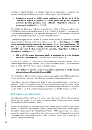 FundațiaPost-Privatizare
164
înregistrare în registrul comerțului și de autorizare a funcționării și regimul juridic al persoanelor fizice
autorizate să desfășoare activități economice, precum și al întreprinderilor individuale și familiale.
Ordonanța de urgență nr. 38/2009 pentru modificarea art. 39 alin. (2) și (3) din
Ordonanța de urgență a Guvernului nr. 44/2008 privind desfășurarea activităților
economice de către persoanele fizice autorizate, întreprinderile individuale și
întreprinderile familiale (M.Of. nr. 269/2009).
Prin articolul unic al Ordonanței se modifică perioada de funcționare în baza certificatului de înregistrare emis
de Oficiul Registrului Comerțului de pe lângă tribunal, de la 1 an la 2 ani de la data intrării în vigoare a OUG.
„Până la împlinirea termenului de 2 ani, persoanele prevăzute la alin. (2) vor opta pentru desfășurarea
activității în una dintre formele prevăzute de prezenta ordonanță de urgență”.
Ordonanțele de urgență de mai sus emise de Guvernul României au fost, în conformitate cu procesul
legislativ, analizate și dezbătute de către forul legislativ suprem și astfel s-a adoptat Legea nr. 322 /2009
privind aprobarea Ordonanței de urgență a Guvernului nr. 38/2009 pentru modificarea art. 39
alin. (2) și (3) din Ordonanța de urgență a Guvernului nr. 44/2008 privind desfășurarea
activităților economice de către persoanele fizice autorizate, întreprinderile individuale și
întreprinderile familiale (M.Of. nr. 721/2009).
OUG nr. 49/2009, privind libertatea de stabilire a prestatorilor de servicii și libertatea
de a furniza servicii în România, publicată în M.Of. nr. 366 din 1 iunie 2009.
În calitate de țară membră a UE, România se conformează legislației europene privind serviciile, inclusiv în
ceea ce privește libera circulație a acestora în cadrul UE, prin transpunerea în legislația națională a Directivei
privind serviciile în cadrul Pieței Interne și aplicarea prevederilor acesteia.
Memorandumul cu privire la reducerea numărului de taxe și tarife cu caracter nefiscal,
adoptat de Guvernul României în 11 martie 2009
Prin Memorandum se stabilește anularea, reducerea sau comasarea, după caz, a celor 558 de impozite și taxe
existente la acel moment, precum și a celor 185 de acte normative prin care acestea sunt instituite.
Pentru aplicarea prevederilor a fost constituit Grupul de lucru interministerial format din reprezentanți ai
Ministerului Finanțelor și ai celorlalte ministere și instituții implicate în gestionarea acestor taxe, care au
demarat procesul de reducere/eliminare/comasare, pe baza analizei cost/beneficiu pentru fiecare taxă, impozit
sau tarif. Până la 15 iulie 2010 au fost eliminate 215 taxe și tarife, procesul fiind în derulare în anul 2010.
6.2.2. Facilitarea accesului la finanțare
Îmbunătățirea accesului IMM-urilor la surse de finanțare a devenit o prioritate având în vedere consecințele
negative ale crizei economice și, prin urmare s-a evidențiat nevoia sprijinului public pentru a asigura
supraviețuirea lor și redresarea sectorului afacerilor.
Accesul la resurse financiare prin împrumuturi, credite și participații ale fondurilor de investiții (private equity)
reprezintă un aspect foarte important pentru creșterea și competitivitatea întreprinderilor. Pe de altă parte,
deși creditele reprezintă cea mai des utilizată formă de finanțare a IMM-urilor, pentru a-și susține costurile
operaționale, materia primă, echipamentele și alte bunuri, această formă de finanțare tinde să perpetueze
capitalizarea slabă a întreprinderilor respective, iar acest lucru este un obstacol major în calea creșterii și
dezvoltării capacității lor de extindere.
 