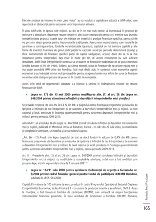 FundațiaPost-Privatizare
165
Efectele produse de intrarea în orice „cerc vicios” au ca rezultat o capitalizare scăzută a IMM-urilor, care
reprezintă un obstacol și pentru accesarea unor împrumuturi viitoare.
În plus IMM-urile, în special cele mijlocii, au din ce în ce mai mult nevoie să investească în proiecte de
cercetare și dezvoltare, dezvoltare resurse umane și alte active necorporale pentru a-și menține sau dezvolta
competitivitatea pe piață. Aceste tipuri de mijloace cer investiții și produse financiare specifice, pentru că ele
nu pot servi drept garanție pentru împrumuturile tradiționale. Acesta este motivul pentru care fondurile de
garantare și contragarantare, fondurile nerambursabile (granturi), capitalul de risc (venture capital) și alte
forme de investiții financiare de genul participațiilor la capitalul social pe perioada determinată (equity) și
chiar instrumentele de finanțare specifice pieței de capital (obligațiuni, acțiuni) devin din ce în ce mai
importante pentru întreprinderi, deși chiar în multe țări din UE aceste instrumente nu sunt suficient
dezvoltate, astfel încât întreprinderile continuă să se bazeze pe finanțările tradiționale de pe piața monetară
(credite bancare și linii de credit). Evident, cu câteva excepții, piața de finanțare de tip private equity este și
mai puțin accesibilă IMM-urilor din România. Mai mult decât atât, în contextul crizei economice agenții
economici și-au îndreptat tot mai mult preocupările pentru atragerea banilor mai ieftini din surse de finanțare
nerambursabile câștigate pe baze de proiecte, în condiții de competiție.
Astfel, prin setul de reglementări adoptate s-a încercat a venirea în întâmpinarea nevoilor de resurse
financiare ale IMM.
Legea nr. 175 din 13 mai 2009 pentru modificarea alin. (1) al art. 26 din Legea nr.
346/2004 privind stimularea înființării și dezvoltării întreprinderilor mici și mijlocii
Se prevede creșterea, de la 0,2% la 0,4 % din PIB, a bugetului pentru finanțarea programelor și măsurilor de
sprijinire a înființării de noi întreprinderi și de susținere a dezvoltării întreprinderilor mici și mijlocii, la nivel
național și local, prevăzute în Strategia guvernamentală pentru susținerea dezvoltării întreprinderilor mici și
mijlocii, pentru perioada 2009-2013.
Alineatul (1) al articolului 26 din Legea nr. 346/2004 privind stimularea înființării și dezvoltării întreprinderilor
mici și mijlocii, publicată în Monitorul Oficial al României, Partea I, nr. 681 din 29 iulie 2004, cu modificările
și completările ulterioare, se modifică și are următorul cuprins:
„Art. 26. - (1) Anual, prin legea bugetului de stat se alocă fonduri în valoare de 0,4% din PIB pentru
finanțarea programelor de dezvoltare și a măsurilor de sprijinire a înființării de noi întreprinderi și de susținere
a dezvoltării întreprinderilor mici și mijlocii, la nivel național și local, prevăzute în Strategia guvernamentală
pentru susținerea dezvoltării întreprinderilor mici și mijlocii, pentru perioada 2009-2013.
Art. II. - Prevederile alin. (1) al art. 26 din Legea nr. 346/2004 privind stimularea înființării și dezvoltării
întreprinderilor mici și mijlocii, cu modificările și completările ulterioare, astfel cum a fost modificat prin
prezenta lege, intră în vigoare de la data de 1 ianuarie 2011.”
Legea nr. 154/11 iulie 2008 pentru aprobarea Ordonanței de urgență a Guvernului nr.
5/2008 privind cadrul financiar general pentru fondul de participare JEREMIE România,
publicată în M.Of. 544/2008
Capitalul în valoare de 100 milioane de euro, prevăzut în cadrul Programului Operațional Sectorial Creșterea
Competitivității Economice, la Axa Prioritară 1 - Un sistem de producție inovativ și ecoeficient, DM1.3. Acces
la finanțare, a fost transferat Fondului de participare JEREMIE, care urmează să asigure funcționarea
instrumentelor financiare proiectate. În baza acordului de funcționare a Fondului JEREMIE România,
 